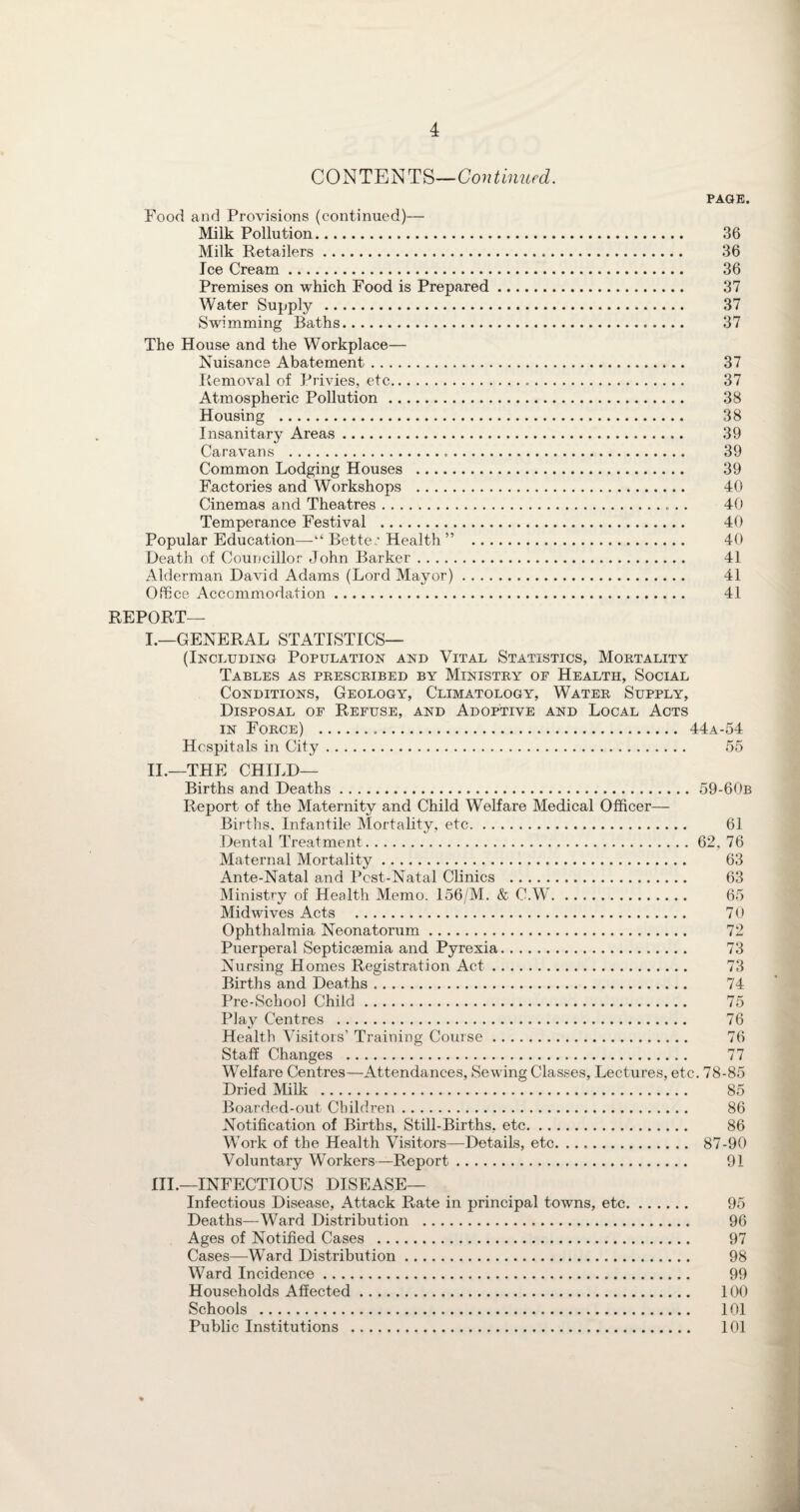 CONTENTS—Continued. PAGE. Food and Provisions (continued)— Milk Pollution. 36 Milk Retailers. 36 Ice Cream. 36 Premises on which Food is Prepared. 37 AVater Supply . 37 Swimming Baths. 37 The House and the Workplace— Nuisance Abatement. 37 Removal of Privies, etc... 37 Atmospheric Pollution. 38 Housing . 38 Insanitary Areas. 39 Caravans . 39 Common Lodging Houses . 39 Factories and Workshops . 40 Cinemas and Theatres. 40 Temperance Festival . 40 Popular Education—“ Better Health” . 40 Death of Councillor John Barker. 41 Alderman David Adams (Lord Mayor). 41 Office Accommodation. 41 REPORT— I. —GENERAL STATISTICS— (Including Population and Vital Statistics, Mortality Tables as prescribed by Ministry of Health, Social Conditions, Geology, Climatology, Water Supply, Disposal of Refuse, and Adoptive and Local Acts in Force) . 44a-54 Hospitals in City. 55 II. —THE CHILD— Births and Deaths. 59-60b Report of the Maternity and Child Welfare Medical Officer— Births. Infantile Mortality, etc. 61 Dental Treatment.62, 76 Maternal Mortality. 63 Ante-Natal and Post-Natal Clinics . 63 Ministry of Health Memo. 156/M. & C.W. 65 Midwives Acts . 70 Ophthalmia Neonatorum. 72 Puerperal Septicaemia and Pyrexia. 73 Nursing Homes Registration Act. 73 Births and Deaths. 74 Pre-School Child. 75 Play Centres . 76 Health Visitors’ Training Course. 76 Staff Changes . 77 Welfare Centres—Attendances, Sewing Classes, Lectures, etc. 78-85 Dried Milk . 85 Boarded-out Children. 86 Notification of Births, Still-Births, etc. 86 Work of the Health Visitors—Details, etc. 87-90 Voluntary Workers—Report. 91 III. —INFECTIOUS DISEASE— Infectious Disease, Attack Rate in principal towns, etc. 95 Deaths—Ward Distribution . 96 Ages of Notified Cases . 97 Cases—Ward Distribution. 98 Ward Incidence. 99 Households Affected. 100 Schools . 101 Public Institutions . 101