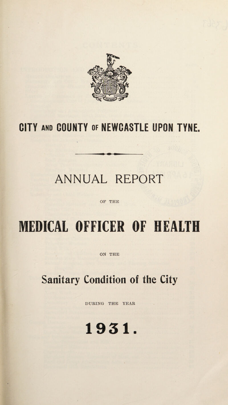 CITY AND COUNTY of NEWCASTLE UPON TYNE. ANNUAL REPORT OF THE MEDICAL OFFICER OF HEALTH ON THE Sanitary Condition of the City DURING THE YEAR 1931