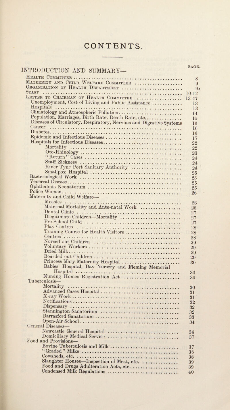 CONTENTS. INTRODUCTION AND SUMMARY— Health Committee. g Maternity and Child Welfare Committee . 9 Organisation of Health Department . 9A Staff . 10-1° Letter to Chairman of Health Committee. 13-47 Unemployment, Cost of Living and Public Assistance. 13 Hospitals . 13 Climatology and Atmospheric Pollution. 14 Population, Marriages, Birth Rate, Death Rate, etc. 15 Diseases of Circulatory, Respiratory, Nervous and Digestive Systems 16 Cancer . 10 Diabetes. 19 Epidemic and Infectious Diseases. 17 Hospitals for Infectious Diseases. 22 Mortality .„. 22 Oto-Rhinology. 23 “Return” Cases. 24 Staff Sickness . 24 River Tyne Port Sanitary Authority . 24 Smallpox Hospital.. 25 Bacteriological Work . 25 Venereal Disease. 25 Ophthalmia Neonatorum. 25 Police Women. 26 Maternity and Child Welfare— Measles . 26 Maternal Mortality and Ante-natal Work . 26 Dental Clinic . 27 Illegitimate Children—Mortality . 27 Pre-School Child. 27 Play Centres. 28 Training Course for Health Visitors. 28 Centres . 28 Nursed-out Children . 29 Voluntary Workers. 29 Dried Milk. 29 Boarded-out Children. 29 Princess Mary Maternity Hospital. 30 Babies’ Hospital, Day Nursery and Fleming Memorial Hospital . 30 Nursing Homes Registration Act . 30 Tuberculosis— Mortality . 30 Advanced Cases Hospital. 31 X-ray Work. 31 Notifications. 32 Dispensary. 32 Stannington Sanatorium . 32 Barrasford Sanatorium ... 33 Open-Air School. 34 General Diseases— Newcastle General Hospital . 34 Domiciliary Medical Service . 37 Food and Provisions— Bovine Tuberculosis and Milk. 37 “ Graded ” Milks . 38 Cowsheds, etc. 38 Slaughter Houses—Inspection of Meat, etc. 39 Food and Drugs Adulteration Acts, etc. 39 Condensed Milk Regulations. 40