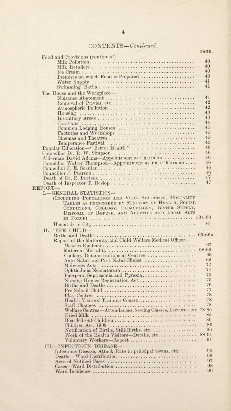 CONTENTS—Continued. PAGE. Food and Provisions (continued)— Milk Pollution. 40 Milk Retailers. 40 Ice Cream. 40 Premises on which Food is Prepared. 40 Water Supply . 41 Swimming Baths. 41 The House and the Workplace— Nuisance Abatement. 41 Removal of Privies, etc. 42 Atmospheric Pollution. 42 Housing . 43 Insanitary Areas. 43 Caravans .-. 44 Common Lodging Houses . 45 Factories and Workshops . 45 Cinemas and Theatres. 45 Temperance Festival . 45 Popular Education—“ Better Health ” 46 Councillor Dr. R. W. Simpson . 46 Alderman David Adams—Appointment as Chairman. 46 Councillor Walter Thompson—Appointment as Vice-Chairman .... 46 Councillor J. E. Scanlan. 46 Councillor J. Pearson. 46 Death of Dr. E. Porteus . 47 Death of Inspector T. Heslop. 47 REPORT— I.—GENERAL STATISTICS— (Including Population and Vital Statistics, Mortality Tables as prescribed by Ministry of Health, Social Conditions, Geology, Climatology, Water Supply, Disposal of Refuse, and Adoptive and Local Acts in Force) . 50a-60 Hospitals in City. 61 II. —THE CHILD— Births and Deaths. 65-66b Report of the Maternity and Child Welfare Medical Officer— Measles Epidemic . 67 Maternal Mortality. 68-69 Cookery Demonstrations at Centres . 68 Ante-Natal and Post-Natal Clinics . 69 Midwives Acts . 72 Ophthalmia Neonatorum. 74 Puerperal Septicaemia and Pyrexia. 75 Nursing Homes Registration Act. 75 Births and Deaths. 76 Pre-School Child. 77 Play Centres . 78 Health Visitors’ Training Course. 78 Staff Changes . 78 Welfare Centres—Attendances, Sewing Classes, Lectures, etc. 78-85 Dried Milk . 85 Boarded-out Children. 86 Children Act, 1908 . 86 Notification of Births, Still-Births, etc. 86 Work of the Health Visitors—Details, etc. 88-91 Voluntary Workers—Report. 91 III. —INFECTIOUS DISEASE— Infectious Disease, Attack Rate in principal towns, etc. 95 Deaths—Ward Distribution . 96 Ages of Notified Cases . 97 Cases—Ward Distribution. 98 Ward Incidence. 99