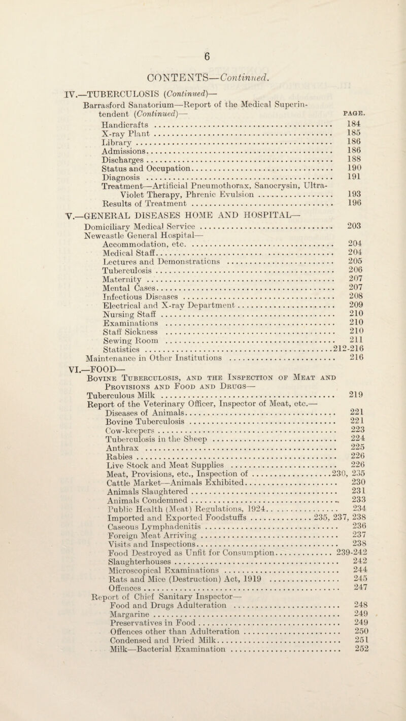 CONTENTS—Continued. IV.—TUBERCULOSIS (Continued)— Barrasford Sanatorium—Report of the Medical Superin¬ tendent (Continued)— page. Handicrafts . 184 X-ray Plant. 185 Library. 186 Admissions. 186 Discharges. 188 Status and Occupation. 190 Diagnosis . 191 Treatment—Artificial Pneumothorax, Sanocrysin, Ultra- Violet Therapy, Phrenic Evulsion. 193 Results of Treatment .. 196 V.—GENERAL DISEASES HOME AND HOSPITAL— Domiciliary Medical Service. 203 Newcastle General Hospital— Accommodation, etc. 204 Medical Staff. 204 Lectures and Demonstrations . 205 Tuberculosis. 206 Maternity . 207 Mental Cases. 207 Infectious Diseases . 208 Electrical and X-ray Department. 209 Nursing Staff . 210 Examinations . 210 Staff Sickness .. 210 Sewing Room . 211 Statistics .212-216 Maintenance in Other Institutions . 216 VI.—FOOD— Bovine Tuberculosis, and the Inspection op Meat and Provisions and Food and Drugs— Tuberculous Milk . 219 Report of the Veterinary Officer, Inspector of Meat, etc.— Diseases of Animals... 221 Bovine Tuberculosis . 221 Cow-keepers. 223 Tuberculosis in the Sheep . 224 Anthrax . 225 Rabies. 226 Live Stock and Meat Supplies . 226 Meat, Provisions, etc., Inspection of.230, 235 Cattle Market—Animals Exhibited. 230 Animals Slaughtered. 231 Animals Condemned. 233 Public Health (Meat) Regulations, 1924. 234 Imported and Exported Foodstuffs. 235, 237, 238 Caseous Lymphadenitis. 236 Foreign Meat Arriving. 237 Visits and Inspections. 238 Food Destroyed as Unfit for Consumption. 239-242 Slaughterhouses. 242 Microscopical Examinations . 244 Rats and Mice (Destruction) Act, 1919 . 245 Offences. 247 Report of Chief Sanitary Inspector— Food and Drugs Adulteration . 248 Margarine. 249 Preservatives in Food. 249 Offences other than Adulteration. 250 Condensed and Dried Milk. 251 Milk—Bacterial Examination . 252