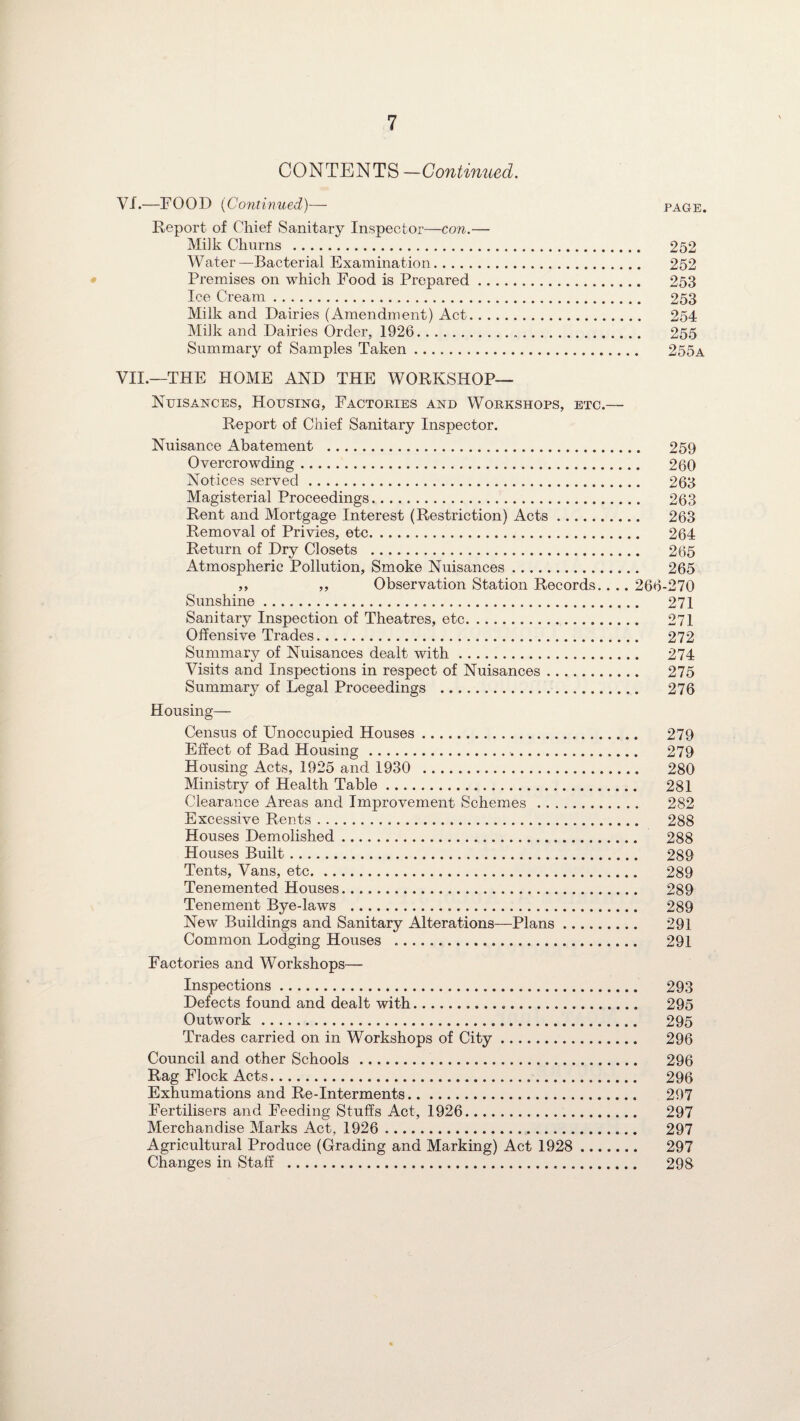 CONTENTS —Continued. VI. —FOOD (Continued)— page. Report of Chief Sanitary Inspector—con.— Milk Churns . 252 Water—Bacterial Examination. 252 Premises on which Food is Prepared. 253 Ice Cream. 253 Milk and Dairies (Amendment) Act. 254 Milk and Dairies Order, 1926. 255 Summary of Samples Taken. 255a VII. —THE HOME AND THE WORKSHOP— Nuisances, Housing, Factories and Workshops, etc.— Report of Chief Sanitary Inspector. Nuisance Abatement . 259 Overcrowding. 260 Notices served. 263 Magisterial Proceedings. 263 Rent and Mortgage Interest (Restriction) Acts. 263 Removal of Privies, etc. 264 Return of Dry Closets . 265 Atmospheric Pollution, Smoke Nuisances. 265 ,, ,, Observation Station Records.. .. 266-270 Sunshine. 271 Sanitary Inspection of Theatres, etc. 271 Offensive Trades. 272 Summary of Nuisances dealt with. 274 Visits and Inspections in respect of Nuisances. 275 Summary of Legal Proceedings . 276 Housing— Census of Unoccupied Houses. 279 Effect of Bad Housing. 279 Housing Acts, 1925 and 1930 . 280 Ministry of Health Table. 281 Clearance Areas and Improvement Schemes . 282 Excessive Rents. 288 Houses Demolished. 288 Houses Built. 289 Tents, Vans, etc. 289 Tenemented Houses. 289 Tenement Bye-laws . 289 New Buildings and Sanitary Alterations—Plans. 291 Common Lodging Houses .. 291 Factories and Workshops— Inspections. 293 Defects found and dealt with... 295 Outwork. 295 Trades carried on in Workshops of City. 296 Council and other Schools . 296 Rag Flock Acts. 296 Exhumations and Re-Interments. 297 Fertilisers and Feeding Stuffs Act, 1926. 297 Merchandise Marks Act, 1926 . 297 Agricultural Produce (Grading and Marking) Act 1928 . 297 Changes in Staff ... 298