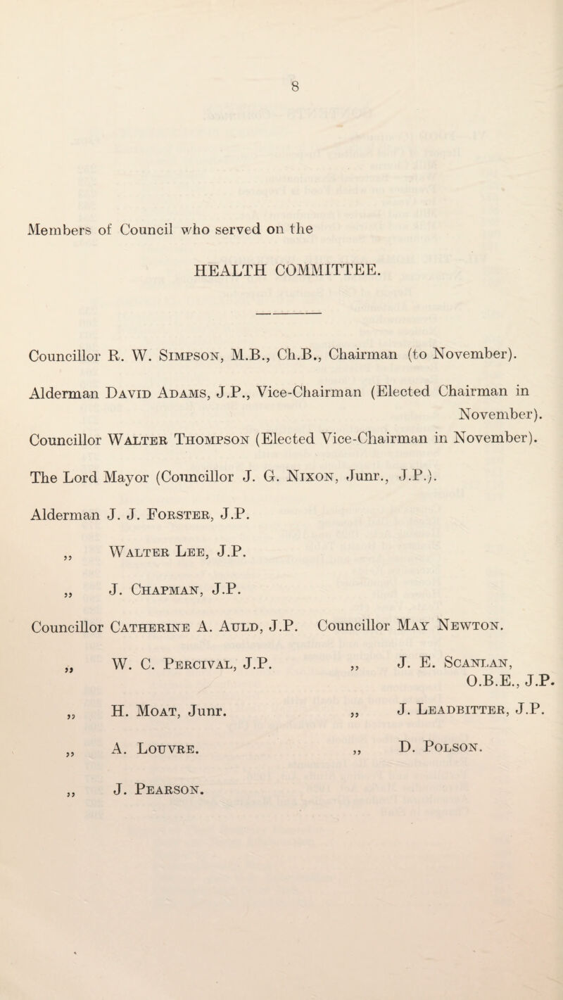 Members of Council who served on the HEALTH COMMITTEE. Councillor R. W. Simpson, M.B., Ch.B., Chairman (to November). Alderman David Adams, J.P., Vice-Chairman (Elected Chairman in November). Councillor Walter Thompson (Elected Vice-Chairman in November). The Lord Mayor (Councillor J. G. Nixon, Junr., J.P.). Alderman J. J. Forster, J.P. f f Walter Lee, J.P. J. Chapman, J.P. Councillor Catherine A. Auld, J.P. Councillor May Newton. a if W. C. Perceval, J.P. H. Moat, Junr. tf if J. E. Scant.an, O.B.E., J.P. J. Leadbitter, J.P. t> A. Loijvre. a D. POLSON. a J. Pearson.