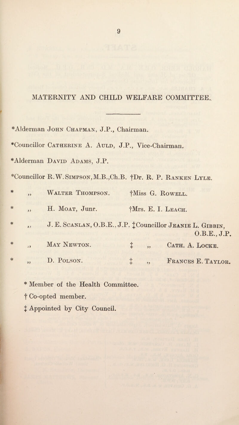 MATERNITY AND CHILD WELFARE COMMITTEE. * Alderman John Chapman, J.P., Chairman. * Councillor Catherine A. Auld, J.P., Vice-Chairman. * Alderman David Adams, J.P. ^Councillor R.W. Simpson,M.B.,Ch.B. fDr. R. P. Ranken Lyle. * „ Walter Thompson. fMiss G. Rowell. * ,, H. Moat, Junr. fMrs. E. I. Leach. * ,, J. E. Scanlan, O.B.E., J.P. J Councillor Jeanie L. Gibbin, O.B.E., J.P. * „ May Newton. J „ Cath. A. Locke. * „ D. Polson. J „ Frances E. Taylor. * Member of the Health Committee, t Co-opted member. J Appointed by City Council.