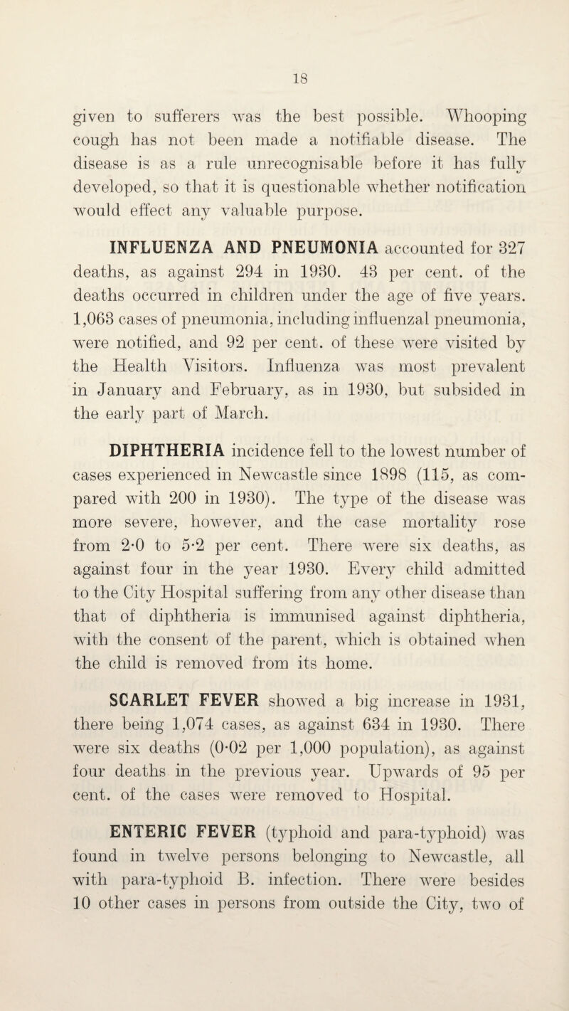 given to sufferers was the best possible. Whooping cough has not been made a notifiable disease. The disease is as a rule unrecognisable before it has fully developed, so that it is questionable whether notification would effect any valuable purpose. INFLUENZA AND PNEUMONIA accounted for 327 deaths, as against 294 in 1930. 43 per cent, of the deaths occurred in children under the age of five years. 1,063 cases of pneumonia, including influenzal pneumonia, were notified, and 92 per cent, of these were visited by the Health Visitors. Influenza was most prevalent in January and February, as in 1930, but subsided in the early part of March. DIPHTHERIA incidence fell to the lowest number of cases experienced in Newcastle since 1898 (115, as com¬ pared with 200 in 1930). The type of the disease was more severe, however, and the case mortality rose from 2-0 to 5*2 per cent. There were six deaths, as against four in the year 1930. Every child admitted to the City Hospital suffering from any other disease than that of diphtheria is immunised against diphtheria, with the consent of the parent, which is obtained when the child is removed from its home. SCARLET FEVER showed a big increase in 1931, there being 1,074 cases, as against 634 in 1930. There were six deaths (0*02 per 1,000 population), as against four deaths in the previous year. Upwards of 95 per cent, of the cases were removed to Hospital. ENTERIC FEVER (typhoid and para-typhoid) was found in twelve persons belonging to Newcastle, all with para-typhoid B. infection. There were besides 10 other cases in persons from outside the City, two of