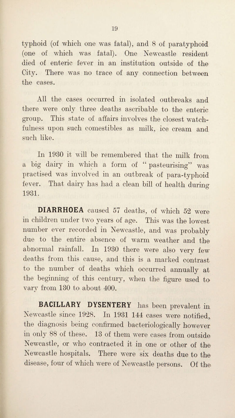 typhoid (of which one was fatal), and 8 of paratyphoid (one of which was fatal). One Newcastle resident died of enteric fever in an institution outside of the City. There was no trace of any connection between the cases. All the cases occurred in isolated outbreaks and there were only three deaths ascribable to the enteric group. This state of affairs involves the closest watch¬ fulness upon such comestibles as milk, ice cream and such like. In 1980 it will be remembered that the milk from a big dairy in which a form of 44 pasteurising” was practised was involved in an outbreak of para-typhoid fever. That dairy has had a clean bill of health during 193L DIARRHOEA caused 57 deaths, of which 52 were in children under two years of age. This was the lowest number ever recorded in Newcastle, and was probably due to the entire absence of warm weather and the abnormal rainfall. In 1980 there were also very few deaths from this cause, and this is a marked contrast to the number of deaths which occurred annually at the beginning of this century, when the figure used to vary from 180 to about 400. BACILLARY DYSENTERY has been prevalent in Newcastle since 1928. In 1931 144 cases were notified, the diagnosis being confirmed bacteriologically however in only 88 of these. 13 of them were cases from outside Newcastle, or who contracted it in one or other of the Newcastle hospitals. There were six deaths due to the disease, four of which were of Newcastle persons. Of the.