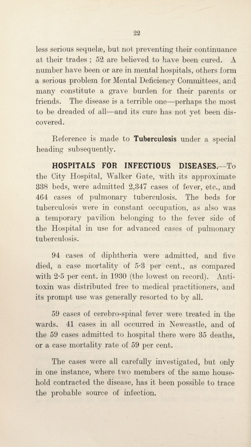 less serious sequelae, but not preventing their continuance at their trades ; 52 are believed to have been cured. A number have been or are in mental hospitals, others form a serious problem for Mental Deficiency Committees, and many constitute a grave burden for their parents or friends. The disease is a terrible one—perhaps the most to be dreaded of all—and its cure has not yet been dis¬ covered. Reference is made to Tuberculosis under a special heading subsequently. HOSPITALS FOR INFECTIOUS DISEASES.—To the City Hospital, Walker Gate, with its approximate 338 beds, were admitted 2,347 cases of fever, etc., and 464 cases of pulmonary tuberculosis. The beds for tuberculosis were in constant occupation, as also was a temporary pavilion belonging to the fever side of the Hospital in use for advanced cases of pulmonary tuberculosis. 94 cases of diphtheria were admitted, and five died, a case mortality of 5*3 per cent., as compared with 2*5 per cent, in 1930 (the lowest on record). Anti¬ toxin was distributed free to medical practitioners, and its prompt use was generally resorted to by all. 59 cases of cerebro-spinal fever were treated in the wards. 41 cases in all occurred in Newcastle, and of the 59 cases admitted to hospital there were 35 deaths, or a case mortality rate of 59 per cent. The cases were all carefully investigated, but only in one instance, where two members of the same house¬ hold contracted the disease, has it been possible to trace the probable source of infection.
