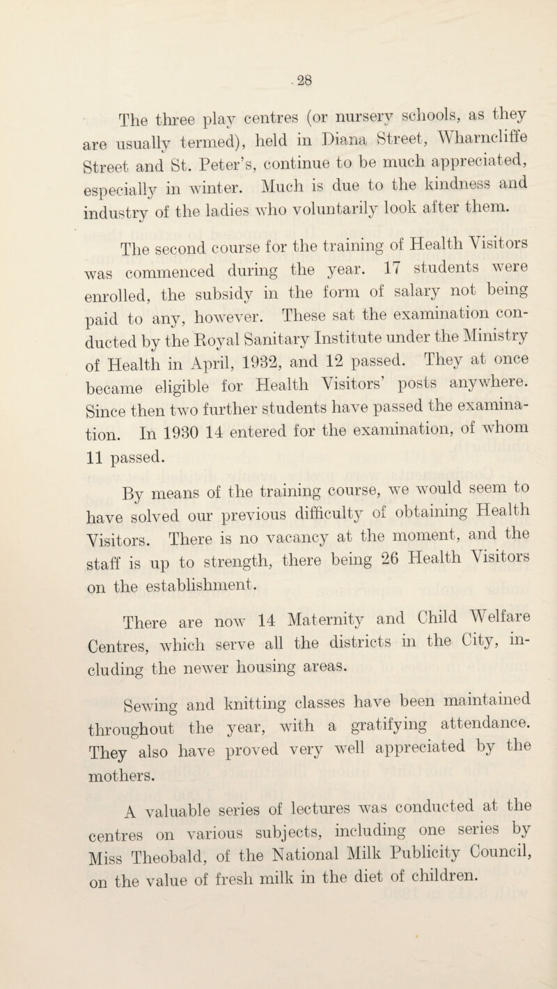 The three play centres (or nursery schools, as they are usually termed), held m Diana Street, Wharncliffe Street and St. Peter’s, continue to be much appreciated, especially m winter. Much is due to the kindness and industry of the ladies who voluntarily look after them. The second course for the training of Health Visitors was commenced during the year. 17 students were enrolled, the subsidy in the form of salary not being paid to any, however. These sat the examination con¬ ducted by the Royal Sanitary Institute under the Ministry of Health in April, 1932, and 12 passed. They at once became eligible for Health Visitors’ posts anywhere. Since then two further students have passed the examina¬ tion. In 1930 14 entered for the examination, of whom 11 passed. By means of the training course, we would seem to have solved our previous difficulty of obtaining Health Visitors. There is no vacancy at the moment, and the staff is up to strength, there being 26 Health Visitors on the establishment. There are now 14 Maternity and Child Welfare Centres, which serve all the districts in the City, in¬ cluding the newer housing areas. Sewing and knitting classes have been maintained throughout the year, with a gratifying attendance. They also have proved very well appreciated by the mothers. A valuable series of lectures was conducted at the centres on various subjects, including one series by Miss Theobald, of the National Milk Publicity Council, on the value of fresh milk in the diet of children.
