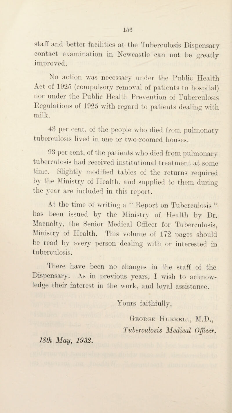 staff and better facilities at the Tuberculosis Dispensary contact examination in Newcastle can not be greatly improved. No action was necessary under the Public Health Act of 1925 (compulsory removal of patients to hospital) nor under the Public Health Prevention of Tuberculosis Regulations of 1925 with regard to patients dealing with milk. 48 per cent, of the people who died from pulmonary tuberculosis lived in one or two-roomed houses. 98 per cent, of the patients who died from pulmonary tuberculosis had received institutional treatment at some time. Slightly modified tables of the returns required by the Ministry of Health, and supplied to them during the year are included in this report. At the time of writing a “ Report on Tuberculosis ” has been issued by the Ministry of Health by Dr. Macnaity, the Senior Medical Officer for Tuberculosis, Ministry of Health. This volume of 172 pages should be read by every person dealing with or interested in tuberculosis. There have been no changes in the staff of the Dispensary. As in previous years, I wish to acknow¬ ledge their interest in the work, and loval assistance. Yours faithfully, CrEORGE HuRRELL, M.D., 'Tuberculosis Medical Officer, 18th May, 1932,