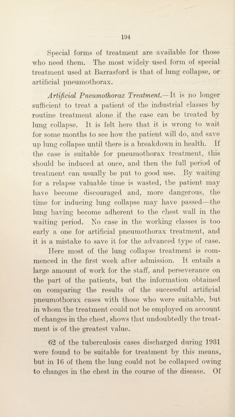 Special forms of treatment are available for those who need them. The most widely used form of special treatment used at Barrasford is that of lung collapse, or artificial pneumothorax. Artificial Pneumothorax Treatment.—It is no longer sufficient to treat a patient of the industrial classes by routine treatment alone if the case can be treated by lung collapse. It is felt here that it is wrong to wait for some months to see how the patient will do, and save up lung collapse until there is a breakdown in health. If the case is suitable for pneumothorax treatment, this should be induced at once, and then the full period of treatment can usually be put to good use. By waiting for a relapse valuable time is Avasted, the patient may have become discouraged and, more dangerous, the time for inducing lung collapse may have passed—the lung having become adherent to the chest wall in the waiting period. No case in the working classes is too early a one for artificial pneumothorax treatment, and it is a mistake to save it for the advanced type of case. Here most of the lung collapse treatment is com¬ menced in the first week after admission. It entails a large amount of w^ork for the staff, and perseverance on the part of the patients, but the information obtained on comparing the results of the successful artificial pneumothorax cases with those who w7ere suitable, but in whom the treatment could not be employed on account of changes in the chest, shows that undoubtedlv the treat- ment is of the greatest value. 62 of the tuberculosis cases discharged during 1931 were found to be suitable for treatment bv this means, but in 16 of them the lung could not be collapsed owing to changes in the chest in the course of the disease. Of