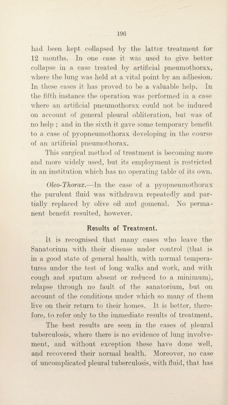 had been kept collapsed by the latter treatment for 12 months. In one case it was used to give better collapse in a case treated by artificial pneumothorax,, where the lung was held at a vital point by an adhesion. In these cases it has proved to be a valuable help. In the fifth instance the operation was performed in a case where an artificial pneumothorax could not be induced on account of general pleural obliteration, but was of no help ; and in the sixth it gave some temporary benefit to a case of pyopneumothorax developing in the course of an artificial pneumothorax. This surgical method of treatment is becoming more and more widely used, but its employment is restricted in an institution which has no operating table of its own. Oleo-Thorax.—In the case of a pyopneumothorax the purulent fluid was withdrawn repeatedly and par¬ tially replaced by olive oil and gomenal. No perma¬ nent benefit resulted, however. Results of Treatment. It is recognised that many cases who leave the Sanatorium with their disease under control (that is in a good state of general health, with normal tempera¬ tures under the test of long walks and work, and with cough and sputum absent or reduced to a minimum), relapse through no fault of the sanatorium, but on account of the conditions under wrhich so many of them live on their return to their homes. It is better, there¬ fore, to refer only to the immediate results of treatment. The best results are seen in the cases of pleural tuberculosis, where there is no evidence of lung involve¬ ment, and without exception these have done well, and recovered their normal health. Moreover, no case of uncomplicated pleural tuberculosis, with fluid, that has