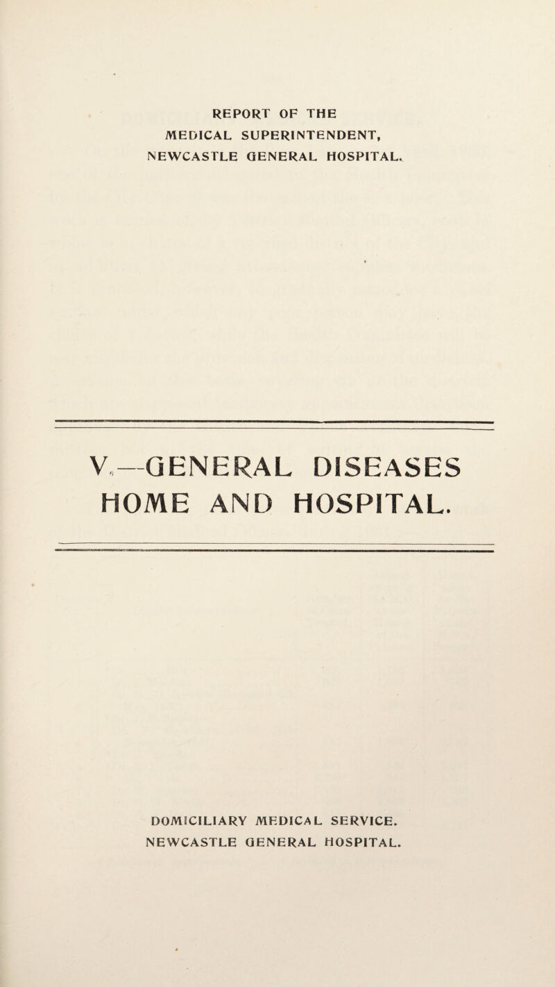 REPORT OF THE MEDICAL SUPERINTENDENT, NEWCASTLE GENERAL HOSPITAL. V.—GENERAL DISEASES HOME AND HOSPITAL. DOMICILIARY MEDICAL SERVICE. NEWCASTLE GENERAL HOSPITAL.