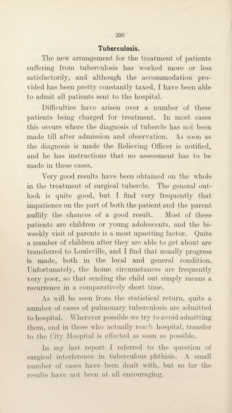 Tuberculosis. The new arrangement for the treatment of patients suffering from tuberculosis has worked more or less satisfactorily, and although the accommodation pro¬ vided has been pretty constantly taxed, I have been able to admit all patients sent to the hospital. Difficulties have arisen over a number of these patients being charged for treatment. In most cases this occurs where the diagnosis of tubercle has not been made till after admission and observation. As soon as the diagnosis is made the Relieving Officer is notified, and he has instructions that no assessment has to be made in these cases. Very good results have been obtained on the whole in the treatment of surgical tubercle. The general out¬ look is quite good, but I find very frequently that impatience on the part of both the patient and the parent nullify the chances of a good result. Most of these patients are children or young adolescents, and the bi¬ weekly visit of parents is a most upsetting factor. Quite a number of children after they are able to get about are transferred to Louisville, and I find that usually progress is made, both in the local and general condition. Unfortunately, the home circumstances are frequently very poor, so that sending the child out simply means a recurrence in a comparatively short time. As will be seen from the statistical return, quite a number of cases of pulmonary tuberculosis are admitted to hospital. Wherever possible we try to avoid admitting them, and in those who actually reach hospital, transfer to the City Hospital is effected as soon as possible. In my last report I referred to the question of surgical interference in tuberculous phthisis. A small number of cases have been dealt with, but so far the results have not been at all encouraging.