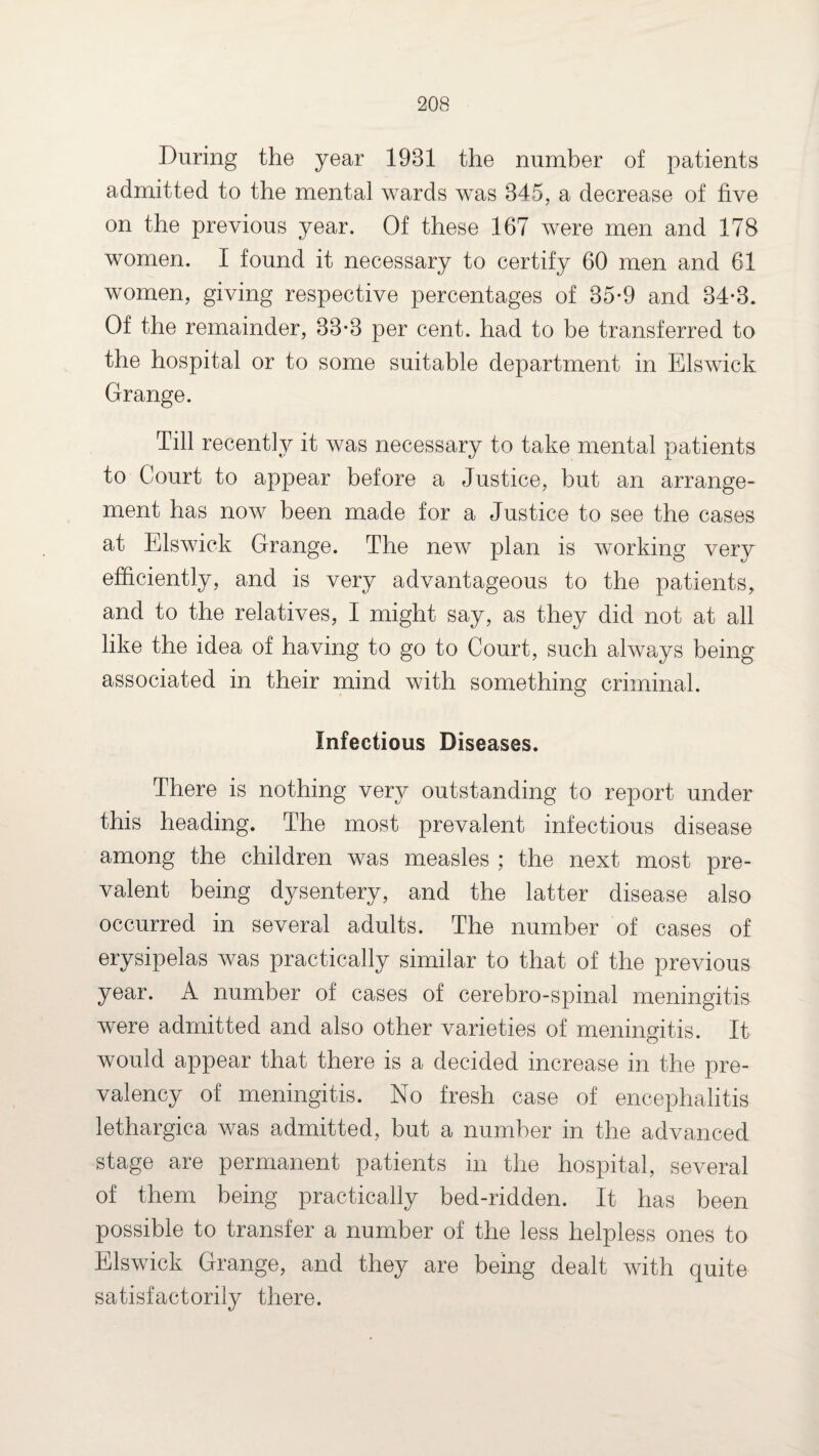 During the year 1931 the number of patients admitted to the mental wards was 345, a decrease of five on the previous year. Of these 167 were men and 178 women. I found it necessary to certify 60 men and 61 women, giving respective percentages of 35-9 and 34-3. Of the remainder, 33-3 per cent, had to be transferred to the hospital or to some suitable department in Elswick Orange. Till recently it was necessary to take mental patients to Court to appear before a Justice, but an arrange¬ ment has now been made for a Justice to see the cases at Elswick Grange. The new plan is working very efficiently, and is very advantageous to the patients, and to the relatives, I might say, as they did not at all like the idea of having to go to Court, such always being associated in their mind with something criminal. Infectious Diseases. There is nothing very outstanding to report under this heading. The most prevalent infectious disease among the children was measles ; the next most pre¬ valent being dysentery, and the latter disease also occurred in several adults. The number of cases of erysipelas was practically similar to that of the previous year. A number of cases of cerebro-spinal meningitis were admitted and also other varieties of meningitis. It would appear that there is a decided increase in the pre¬ valency of meningitis. No fresh case of encephalitis lethargica was admitted, but a number in the advanced stage are permanent patients in the hospital, several of them being practically bed-ridden. It has been possible to transfer a number of the less helpless ones to Elswick Grange, and they are being dealt with quite satisfactorily there.