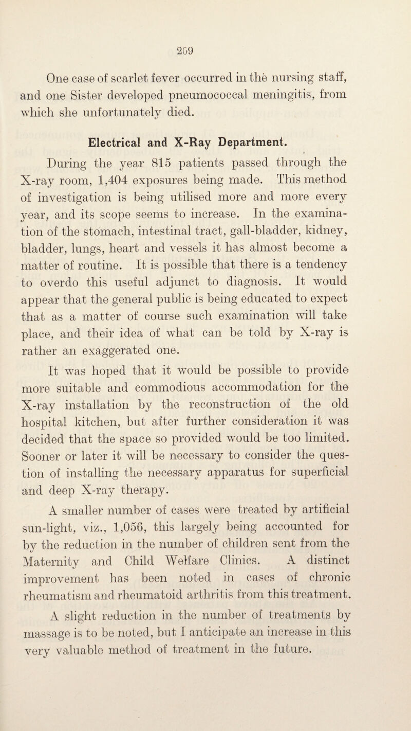 One case of scarlet fever occurred in the nursing staff, and one Sister developed pneumococcal meningitis, from which she unfortunately died. Electrical and X-Ray Department. During the year 815 patients passed through the X-ray room, 1,404 exposures being made. This method of investigation is being utilised more and more every year, and its scope seems to increase. In the examina¬ tion of the stomach, intestinal tract, gall-bladder, kidney, bladder, lungs, heart and vessels it has almost become a matter of routine. It is possible that there is a tendency to overdo this useful adjunct to diagnosis. It would appear that the general public is being educated to expect that as a matter of course such examination will take place, and their idea of what can be told by X-ray is rather an exaggerated one. It was hoped that it would be possible to provide more suitable and commodious accommodation for the X-ray installation by the reconstruction of the old hospital kitchen, but after further consideration it was decided that the space so provided would be too limited. Sooner or later it will be necessary to consider the ques¬ tion of installing the necessary apparatus for superficial and deep X-ray therapy. A smaller number of cases were treated by artificial sun-light, viz., 1,056, this largely being accounted for bv the reduction in the number of children sent from the Maternitv and Child Welfare Clinics. A distinct improvement has been noted in cases of chronic rheumatism and rheumatoid arthritis from this treatment. A slight reduction in the number of treatments by massage is to be noted, but I anticipate an increase in this very valuable method of treatment in the future.