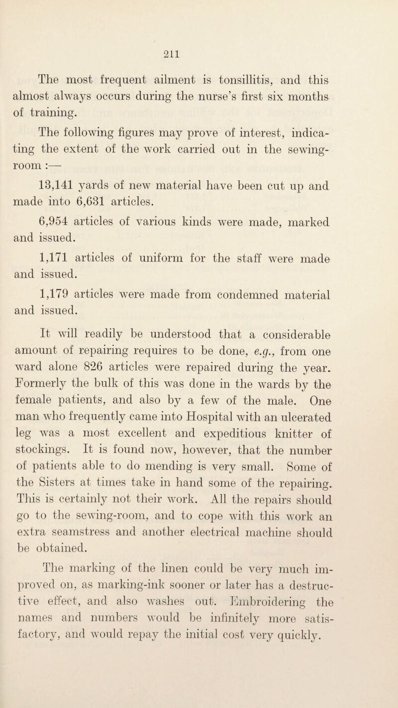 The most frequent ailment is tonsillitis, and this almost always occurs during the nurse’s first six months of training. The following figures may prove of interest, indica¬ ting the extent of the work carried out in the sewing- room :— 13,141 yards of new material have been cut up and made into 6,631 articles. 6,954 articles of various kinds were made, marked and issued. 1,171 articles of uniform for the staff were made and issued. 1,179 articles were made from condemned material and issued. It will readily be understood that a considerable amount of repairing requires to be done, e.g., from one ward alone 826 articles were repaired during the year. Formerly the bulk of this was done in the wards by the female patients, and also by a few of the male. One man who frequently came into Hospital with an ulcerated leg was a most excellent and expeditious knitter of stockings. It is found now, however, that the number of patients able to do mending is very small. Some of the Sisters at times take in hand some of the repairing.. This is certainly not their work. All the repairs should go to the sewing-room, and to cope with this work an extra seamstress and another electrical machine should be obtained. The marking of the linen could be very much im¬ proved on, as marking-ink sooner or later has a destruc¬ tive effect, and also washes out. Embroidering the names and numbers would be infinitely more satis¬ factory, and would repay the initial cost very quickly.
