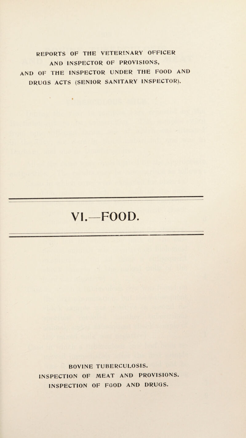 REPORTS OF THE VETERINARY OFFICER AND INSPECTOR OF PROVISIONS, AND OF THE INSPECTOR UNDER THE FOOD AND DRUGS ACTS (SENIOR SANITARY INSPECTOR). VI.—FOOD. BOVINE TUBERCULOSIS. INSPECTION OF MEAT AND PROVISIONS. INSPECTION OF FOOD AND DRUGS.