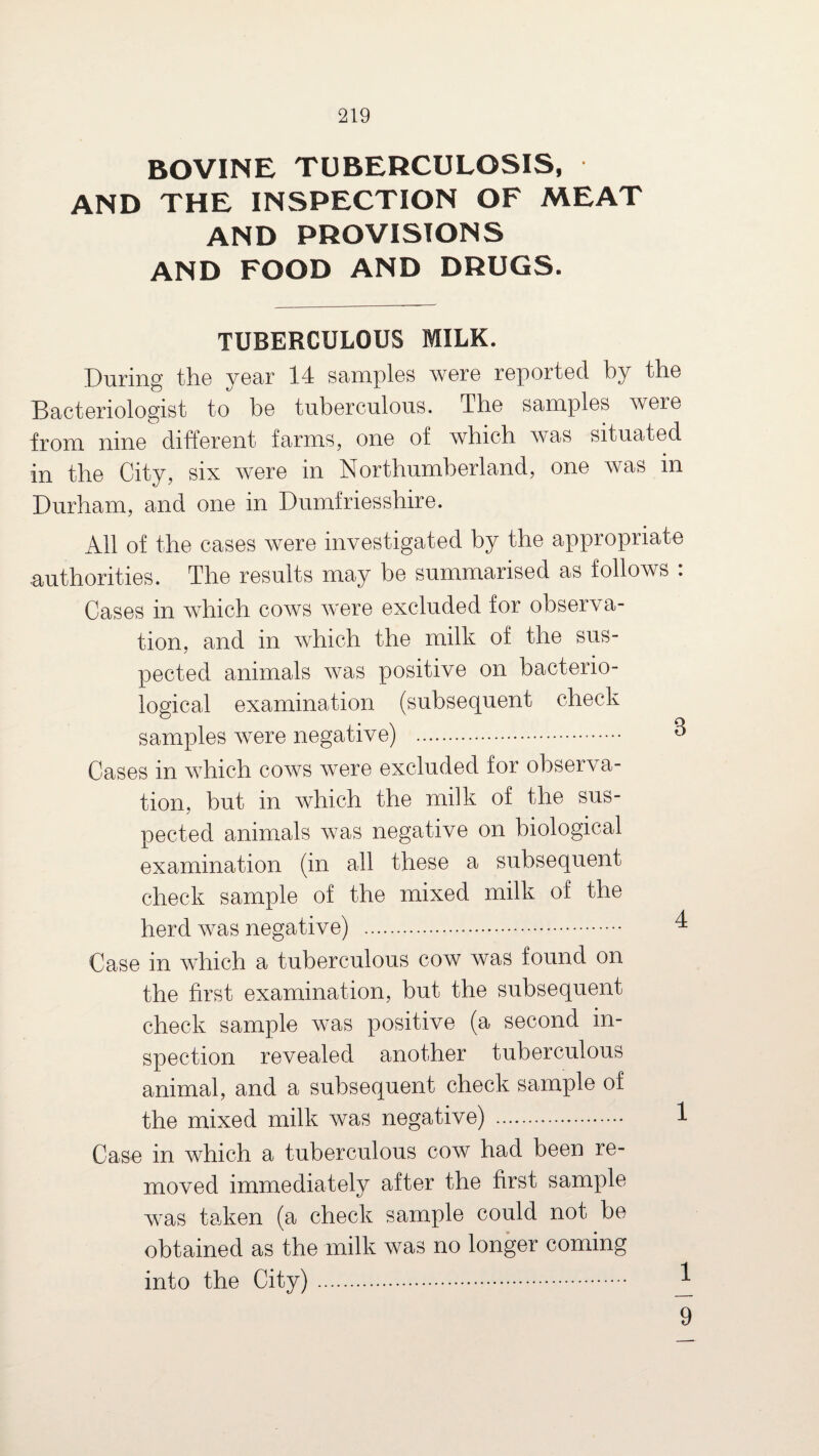 BOVINE TUBERCULOSIS, AND THE INSPECTION OF MEAT AND PROVISIONS AND FOOD AND DRUGS. TUBERCULOUS MILK. During the year 14 samples were reported by the Bacteriologist to be tuberculous. The samples were irom nine different farms, one of which was situated in the City, six were in Northumberland, one was m Durham, and one in Dumfriesshire. All of the cases were investigated by the appropriate ■authorities. The results may be summarised as follows : Cases in which cows were excluded for observa¬ tion, and in which the milk of the sus¬ pected animals was positive on bacterio¬ logical examination (subsequent check samples were negative) . 3 Cases in which cows were excluded for observa¬ tion, hut in which the milk of the sus¬ pected animals was negative on biological examination (in all these a subsequent check sample of the mixed milk of the herd was negative) . 4 Case in which a tuberculous cow was found on the first examination, but the subsequent check sample was positive (a second in¬ spection revealed another tuberculous animal, and a subsequent check sample of the mixed milk was negative) . 1 Case in which a tuberculous cow had been re¬ moved immediately after the first sample was taken (a check sample could not he obtained as the milk was no longer coming into the City). ^ 9