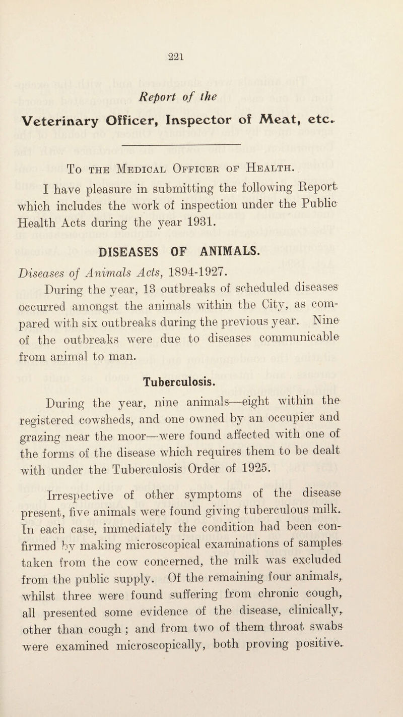 Report of the Veterinary Officer, Inspector of Meat, etc. To the Medical Officer of Health. I have pleasure in submitting the following Report which includes the work of inspection under the Public Health Acts during the year 1931. DISEASES OF ANIMALS. Diseases of Animals Acts, 1894-1927. During the year, 13 outbreaks of scheduled diseases occurred amongst the animals within the City, as com¬ pared with six outbreaks during the previous year. Nine of the outbreaks were due to diseases communicable from animal to man. Tuberculosis. During the year, nine animals—eight within the registered cowsheds, and one owned by an occupier and grazing near the moor—were found affected with one of the forms of the disease which requires them to be dealt with under the Tuberculosis Order of 1925. Irrespective of other symptoms of the disease present, five animals were found giving tuberculous milk. In each case, immediately the condition had been con¬ firmed by making microscopical examinations of samples taken from the cow concerned, the milk was excluded from the public supply. Of the remaining four animals,, whilst three were found suffering from chronic cough, all presented some evidence of the disease, clinicallyr other than cough ; and from two of them throat swabs were examined microscopically, both proving positive..