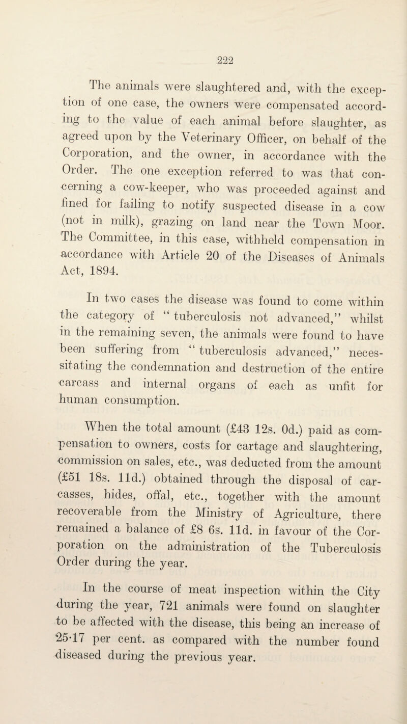 The animals were slaughtered and, with the excep¬ tion of one case, the owners were compensated accord¬ ing to the value of each animal before slaughter, as agreed upon by the Veterinary Officer, on behalf of the Corporation, and the owner, in accordance with the Order. The one exception referred to was that con¬ cerning a cow-keeper, who was proceeded against and fined for failing to notify suspected disease in a cow (not in milk), grazing on land near the Town Moor. The Committee, in this case, withheld compensation in accordance with Article 20 of the Diseases of Animals Act, 1894. In two cases the disease was found to come within the category of “ tuberculosis not advanced,” whilst in the remaining seven, the animals were found to have been suffering from “ tuberculosis advanced,” neces¬ sitating the condemnation and destruction of the entire carcass and internal organs of each as unfit for human consumption. When the total amount (£48 12s. Od.) paid as com¬ pensation to owners, costs for cartage and slaughtering, commission on sales, etc., was deducted from the amount (£51 18s. lid.) obtained through the disposal of car¬ casses, hides, offal, etc., together with the amount recoverable from the Ministry of Agriculture, there remained a balance of £8 6s. lid. in favour of the Cor¬ poration on the administration of the Tuberculosis Order during the year. In the course of meat inspection within the City during the year, 721 animals were found on slaughter to be affected with the disease, this being an increase of 25’1 / per cent, as compared with the number found diseased during the previous year.