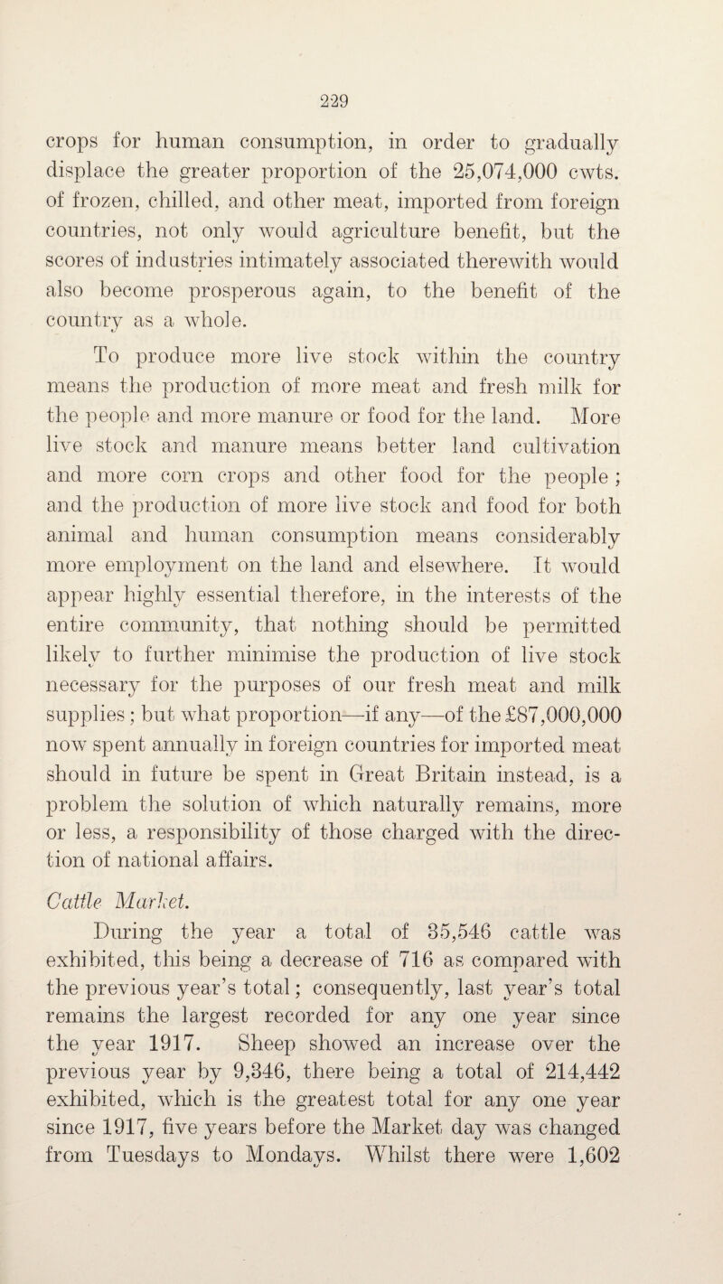 crops for human consumption, in order to gradually displace the greater proportion of the 25,074,000 cwts. of frozen, chilled, and other meat, imported from foreign countries, not only would agriculture benefit, but the scores of industries intimately associated therewith would also become prosperous again, to the benefit of the country as a whole. To produce more live stock within the country means the production of more meat and fresh milk for the people and more manure or food for the land. More live stock and manure means better land cultivation and more corn crops and other food for the people ; and the production of more live stock and food for both animal and human consumption means considerably more employment on the land and elsewhere. It would appear highly essential therefore, in the interests of the entire community, that nothing should be permitted likely to further minimise the production of live stock necessary for the purposes of our fresh meat and milk supplies ; but what proportion—if any—of the £87,000,000 now spent annually in foreign countries for imported meat should in future be spent in Great Britain instead, is a problem the solution of which naturally remains, more or less, a responsibility of those charged with the direc¬ tion of national affairs. Cattle Market. During the year a total of 35,548 cattle was exhibited, this being a decrease of 716 as compared with the previous year’s total; consequently, last year’s total remains the largest recorded for any one year since the year 1917. Sheep showed an increase over the previous year by 9,346, there being a total of 214,442 exhibited, which is the greatest total for any one year since 1917, five years before the Market day was changed from Tuesdays to Mondays. Whilst there were 1,602