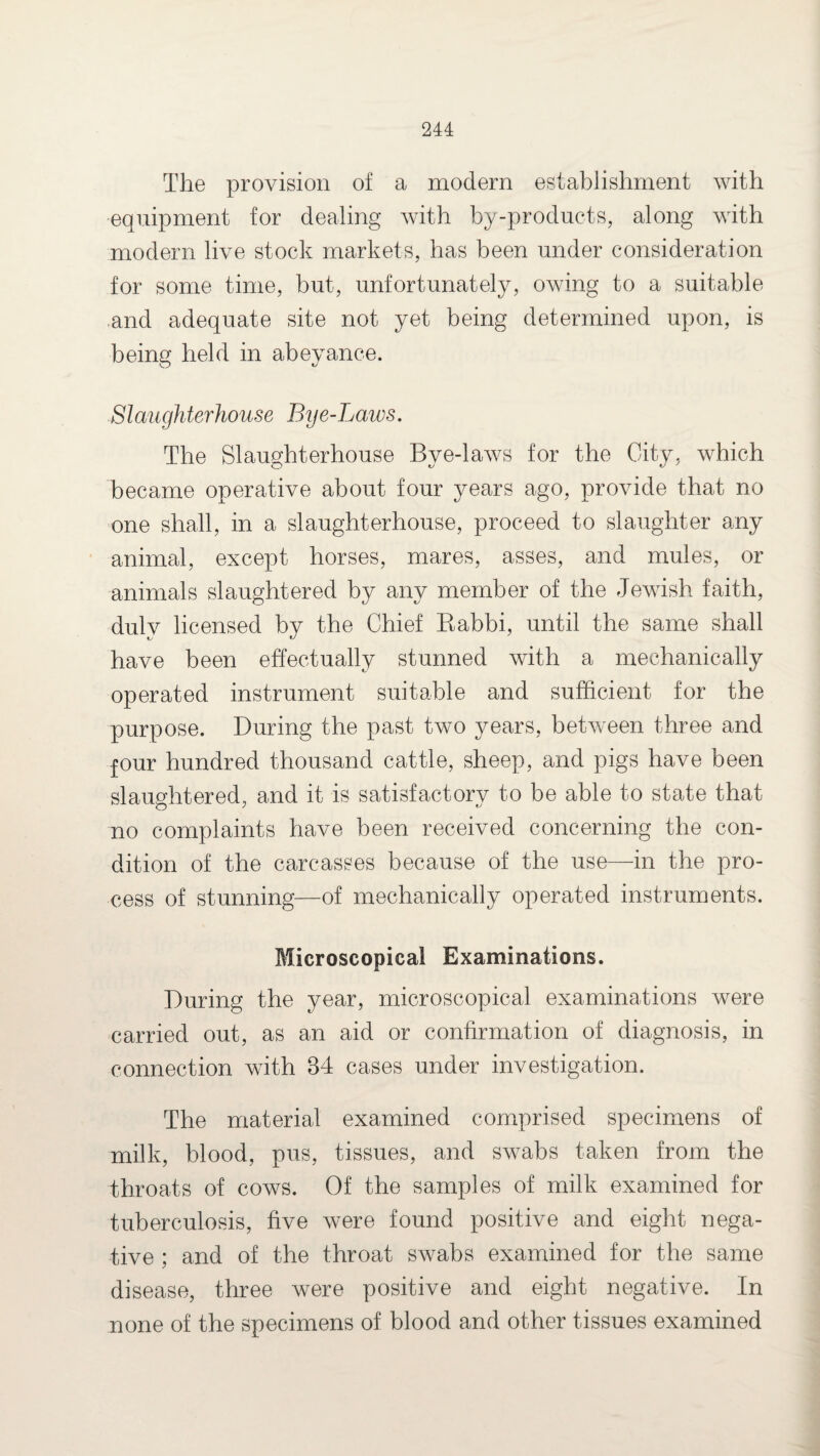 The provision of a modern establishment with equipment for dealing with by-products, along with modern live stock markets, has been under consideration for some time, but, unfortunately, owing to a suitable and adequate site not yet being determined upon, is being held in abeyance. Slaughterhouse Bye-Laws. The Slaughterhouse Bye-laws for the City, which became operative about four years ago, provide that no one shall, in a slaughterhouse, proceed to slaughter any animal, except horses, mares, asses, and mules, or animals slaughtered by any member of the Jewish faith, duly licensed by the Chief Babbi, until the same shall have been effectually stunned with a mechanically operated instrument suitable and sufficient for the purpose. During the past two years, between three and four hundred thousand cattle, sheep, and pigs have been slaughtered, and it is satisfactory to be able to state that no complaints have been received concerning the con¬ dition of the carcasses because of the use—in the pro¬ cess of stunning—of mechanically operated instruments. Microscopical Examinations. During the year, microscopical examinations were carried out, as an aid or confirmation of diagnosis, in connection with 34 cases under investigation. The material examined comprised specimens of milk, blood, pus, tissues, and swabs taken from the throats of cows. Of the samples of milk examined for tuberculosis, five were found positive and eight nega¬ tive ; and of the throat swabs examined for the same disease, three were positive and eight negative. In none of the specimens of blood and other tissues examined