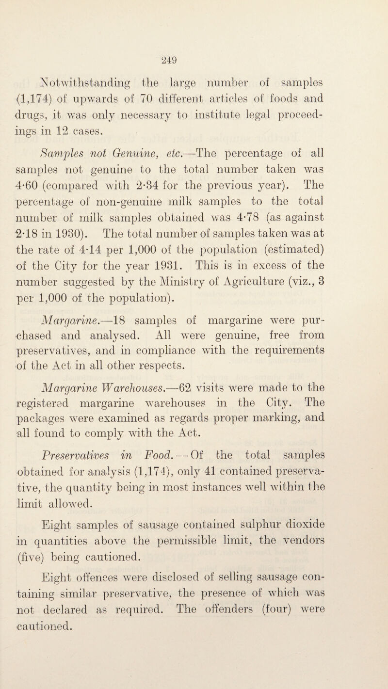 Notwithstanding the large number of samples (1,174) of upwards of 70 different articles of foods and drugs, it was only necessary to institute legal proceed¬ ings in 12 cases. Samples not Genuine, etc.—The percentage of all samples not genuine to the total number taken was 4-60 (compared with 2*34 for the previous year). The percentage of non-genuine milk samples to the total number of milk samples obtained was 4*78 (as against 2*18 in 1930). The total number of samples taken was at the rate of 4*14 per 1,000 of the population (estimated) of the City for the year 1931. This is in excess of the number suggested by the Ministry of Agriculture (viz., 3 per 1,000 of the population). Margarine.—18 samples of margarine were pur¬ chased and analysed. All were genuine, free from preservatives, and in compliance with the requirements of the Act in all other respects. Marciarine Warehouses.—62 visits were made to the registered margarine warehouses in the City. The packages were examined as regards proper marking, and all found to comply with the Act. Preservatives in Food. — Of the total samples obtained for analysis (1,171), only 41 contained preserva¬ tive, the quantity being in most instances well within the limit allowed. Eight samples of sausage contained sulphur dioxide in quantities above the permissible limit, the vendors (five) being cautioned. Eight offences were disclosed of selling sausage con¬ taining similar preservative, the presence of which was not declared as required. The offenders (four) were cautioned.