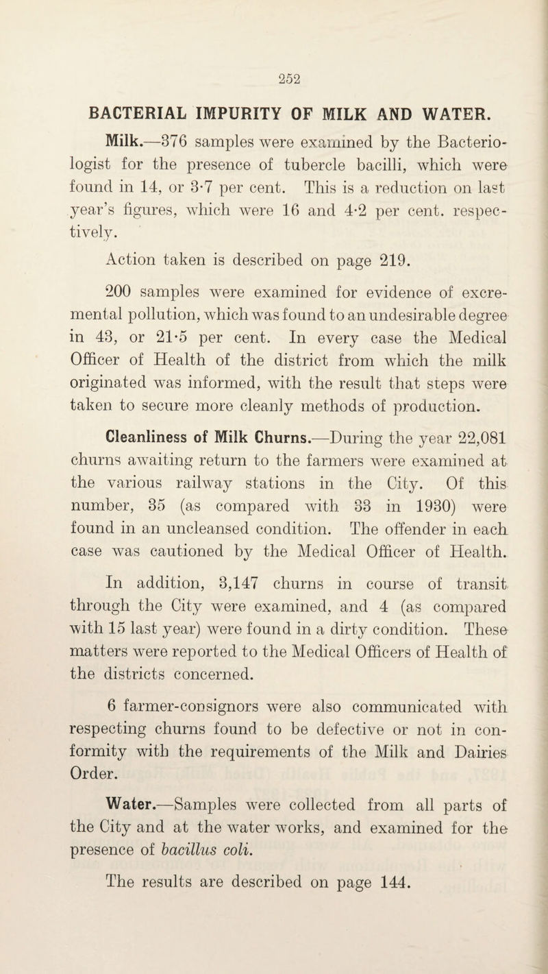 BACTERIAL IMPURITY OF MILK AND WATER. Milk.—376 samples were examined by the Bacterio¬ logist for the presence of tubercle bacilli, which were found in 14, or 3*7 per cent. This is a reduction on last year’s figures, which were 16 and 4*2 per cent, respec¬ tively. Action taken is described on page 219. 200 samples were examined for evidence of excre- mental pollution, which was found to an undesirable degree in 43, or 21*5 per cent. In every case the Medical Officer of Health of the district from which the milk originated was informed, with the result that steps were taken to secure more cleanly methods of production. Cleanliness of Milk Churns.—During the year 22,081 churns awaiting return to the farmers were examined at the various railway stations in the City. Of this number, 35 (as compared with 33 in 1930) were found in an uncleansed condition. The offender in each case was cautioned by the Medical Officer of Health. In addition, 3,147 churns in course of transit through the City were examined, and 4 (as compared with 15 last year) were found in a dirty condition. These matters were reported to the Medical Officers of Health of the districts concerned. 6 farmer-con signors were also communicated with respecting churns found to be defective or not in con¬ formity with the requirements of the Milk and Dairies Order. Water.—Samples were collected from all parts of the City and at the water works, and examined for the presence of bacillus coli. The results are described on page 144.