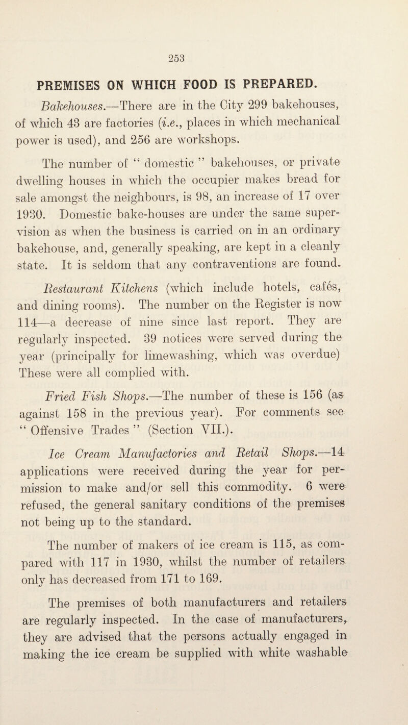 PREMISES ON WHICH FOOD IS PREPARED. Bakehouses.—There are in the City 299 bakehouses, of which 48 are factories (i.e., places in which mechanical power is used), and 256 are workshops. The number of “ domestic ” bakehouses, or private dwelling houses in which the occupier makes bread for sale amongst the neighbours, is 98, an increase of 17 over 1980. Domestic bake-houses are under the same super¬ vision as when the business is carried on in an ordinary bakehouse, and, generally speaking, are kept in a cleanly state. It is seldom that any contraventions are found. Bestaurant Kitchens (which include hotels, cafes, and dining rooms). The number on the Register is now 114—a decrease of nine since last report. They are regularly inspected. 89 notices were served during the year (principally for limewashing, which was overdue) These were all complied with. Fried Fish Shops.—The number of these is 156 (as against 158 in the previous year). For comments see “ Offensive Trades ” (Section VII.). Ice Cream Manufactories and Betail Shops.—14 applications were received during the year for per¬ mission to make and/or sell this commodity. 6 were refused, the general sanitary conditions of the premises not being up to the standard. The number of makers of ice cream is 115, as com¬ pared with 117 in 1930, whilst the number of retailers only has decreased from 171 to 169. The premises of both manufacturers and retailers are regularly inspected. In the case of manufacturersr they are advised that the persons actually engaged in making the ice cream be supplied with white washable