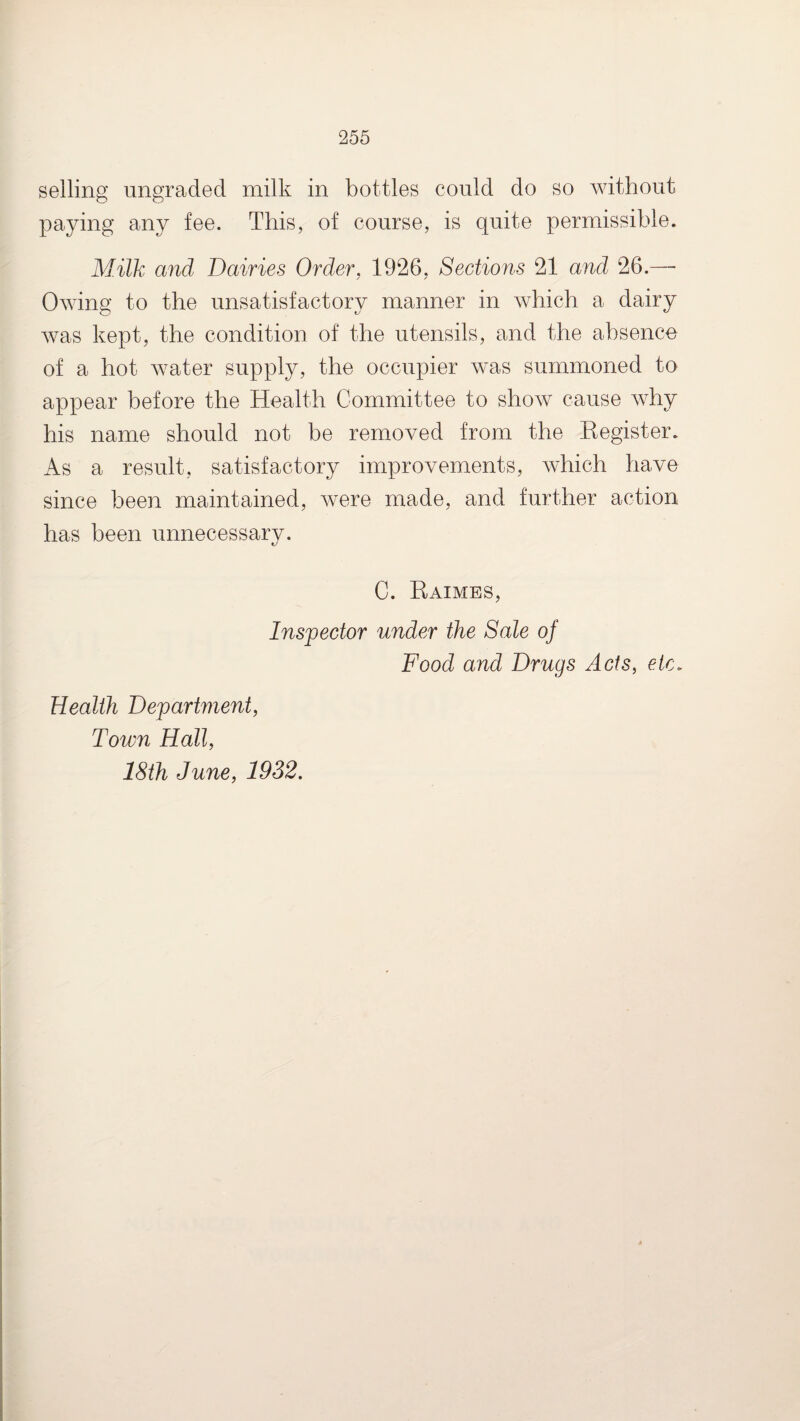 selling ungraded milk in bottles could do so without paying any fee. This, of course, is quite permissible. Milk and Dairies Order, 1926, Sections 21 and 26.—■ Owing to the unsatisfactory manner in which a dairy was kept, the condition of the utensils, and the absence of a hot water supply, the occupier was summoned to appear before the Health Committee to show cause why his name should not be removed from the Register. As a result, satisfactory improvements, which have since been maintained, were made, and further action has been unnecessary. C. Raimes, Inspector under the Sale of Food and Drugs Acts, etc. Health Department, Town Hall, 18th June, 1932.