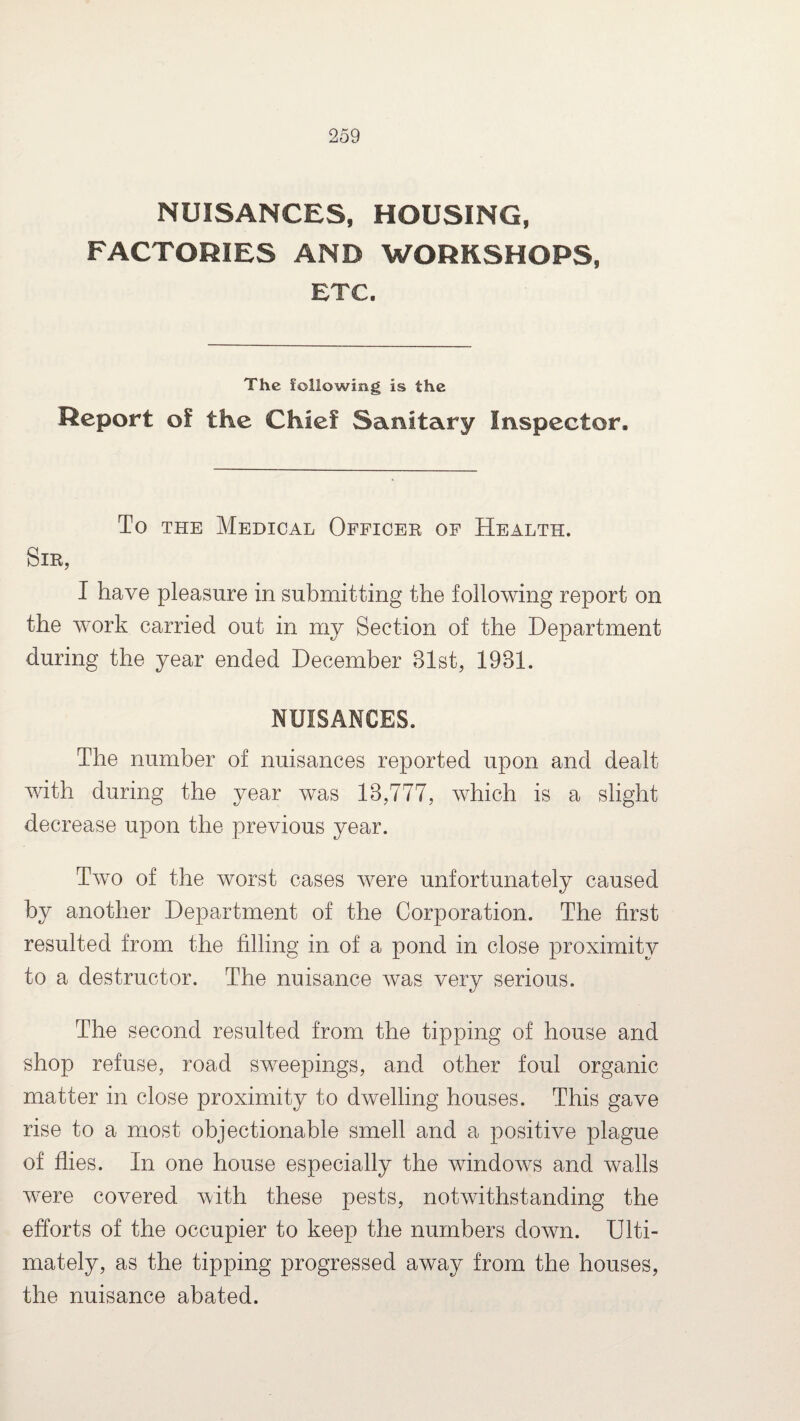 NUISANCES, HOUSING, FACTORIES AND WORKSHOPS, ETC. The following is the Report of the Chief Sanitary Inspector. To the Medical Officer of Health. Sir, I have pleasure in submitting the following report on the work carried out in my Section of the Department during the year ended December 31st, 1931. NUISANCES. The number of nuisances reported upon and dealt with during the year was 13,777, which is a slight decrease upon the previous year. Two of the worst cases were unfortunately caused by another Department of the Corporation. The first resulted from the filling in of a pond in close proximity to a destructor. The nuisance was very serious. The second resulted from the tipping of house and shop refuse, road sweepings, and other foul organic matter in close proximity to dwelling houses. This gave rise to a most objectionable smell and a positive plague of flies. In one house especially the windows and walls were covered with these pests, notwithstanding the efforts of the occupier to keep the numbers down. Ulti¬ mately, as the tipping progressed away from the houses, the nuisance abated.
