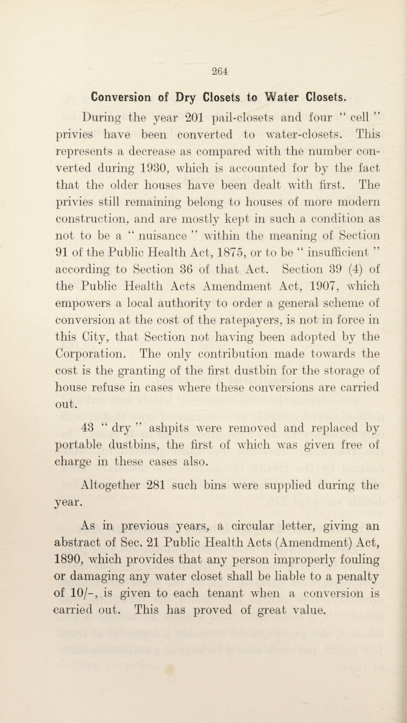 Conversion of Dry Closets to Water Closets. During the year 201 pail-closets and four “ cell ” privies have been converted to water-closets. This represents a decrease as compared with the number con¬ verted during 1980, which is accounted for by the fact that the older houses have been dealt with first. The privies still remaining belong to houses of more modern construction, and are mostly kept in such a condition as not to be a “ nuisance ” within the meaning of Section 91 of the Public Health Act, 1875, or to be “ insufficient ” according to Section 86 of that Act. Section 89 (4) of the Public Health Acts Amendment Act, 1907, which empowers a local authority to order a general scheme of conversion at the cost of the ratepayers, is not in force in this City, that Section not having been adopted by the Corporation. The only contribution made towards the cost is the granting of the first dustbin for the storage of house refuse in cases where these conversions are carried out. 48 “ dry ” ashpits were removed and replaced by portable dustbins, the first of which was given free of charge in these cases also. Altogether 281 such bins were supplied during the year. As in previous years, a circular letter, giving an abstract of Sec. 21 Public Health Acts (Amendment) Act, 1890, which provides that any person improperly fouling or damaging any water closet shall be liable to a penalty of 10/-, is given to each tenant when a conversion is carried out. This has proved of great value.