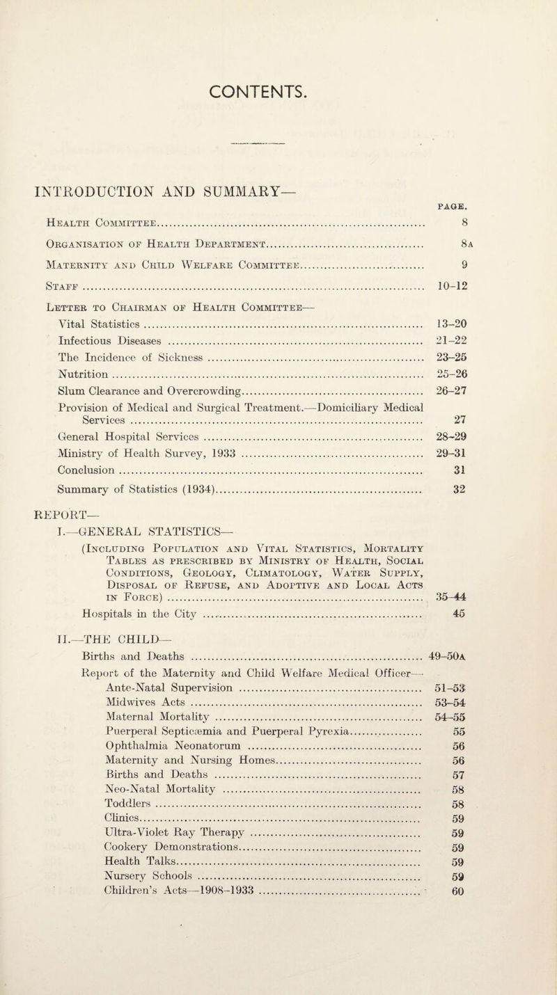 CONTENTS INTRODUCTION AND SUMMARY— PAGE. Health Committee. 8 Organisation of Health Department... 8a Maternity and Child Welfare Committee. 9 Staff. 10-12 Letter to Chairman of Health Committee— Vital Statistics. 13-20 Infectious Diseases . 21-22 The Incidence of Sickness . 23-25 Nutrition. 25-26 Slum Clearance and Overcrowding. 26-27 Provision of Medical and Surgical Treatment.—Domiciliary Medical Services . 27 General Hospital Services . 28-29 Ministry of Health Survey, 1933 . 29-31 Conclusion. 31 Summary of Statistics (1934). 32 REPORT— I.—GENERAL STATISTICS— (Including Population and Vital Statistics, Mortality Tables as prescribed by Ministry of Health, Social Conditions, Geology, Climatology, Water Supply, Disposal of Refuse, and Adoptive and Local Acts in Force) . 35-44 Hospitals in the City . 45 fl.—THE CHILD— Births and Deaths . 49-50a Report of the Maternity and Child Welfare Medical Officer—- Ante-Natal Supervision . 51-53 Midwives Acts . 53-54 Maternal Mortality . 54-55 Puerperal Septicaemia and Puerperal Pyrexia. 55 Ophthalmia Neonatorum . 56 Maternity and Nursing Homes. 56 Births and Deaths . 57 Neo-Natal Mortality . 58 Toddlers . 58 Clinics. 59 Ultra-Violet Ray Therapy . 59 Cookery Demonstrations. 59 Health Talks. 59 Nursery Schools . 59 Children’s Acts—1908-1933 . 60