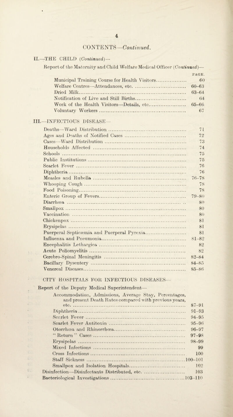 CONTENTS—Continued. II. —THE CHILD (Continued)—- Report of the Maternity and Child Welfare Medical Officer (Continued)— PAGE. Municipal Training Course for Health Visitors. 60 Welfare Centres—Attendances, etc. 60-63 Dried Milk. 63-64 Notification of Live and Still Births. 64 Work of the Health Visitors—Details, etc. 65-66 Voluntary Workers. 67 III. —INFECTIOUS DISEASE— Deaths—-Ward Distribution . 71 Ages and Deaths of Notified Cases . 72 Cases—WTard Distribution. 73 Households Affected . 74 Schools . 75 Public Institutions. 75 Scarlet Fever . 76 Diphtheria. 76 Measles and Rubella . 76-78 Whooping Cough. 78 Food Poisoning. 78 Enteric Group of Fevers. 79-80 Diarrhoea . 80 Smallpox. 80 Vaccination . 80 Chickenpox . 81 Erysipelas . 81 Puerperal Septicaemia and Puerperal Pyrexia. 83 Influenza and Pneumonia. 81-82 Encephalitis Lethargica . 82 Acute Poliomyelitis . 82 Cerebro-Spinal Meningitis . 82—84 Bacillary Dysentery . 84-85 Venereal Diseases..... 85-86 CITY HOSPITALS FOR INFECTIOUS DISEASES— Report of the Deputy Medical Superintendent— Accommodation, Admissions, Average Stay, Percentages, and present Death Rates compared with previous years, etc. 87-91 Diphtheria. 91-93 Scarlet Fever . 94-95 Scarlet Fever Antitoxin . 95—96 Otorrhcea and Rhinorrboea. 96-97 “ Return ” Cases. 97-98 Erysipelas . 98-99 Mixed Infections . 99 Cross Infections. 100 Staff Sickness .100-101 Smallpox and Isolation Hospitals. 102 Disinfection—Disinfectants Distributed, etc. 103 Bacteriological Investigations.103-110