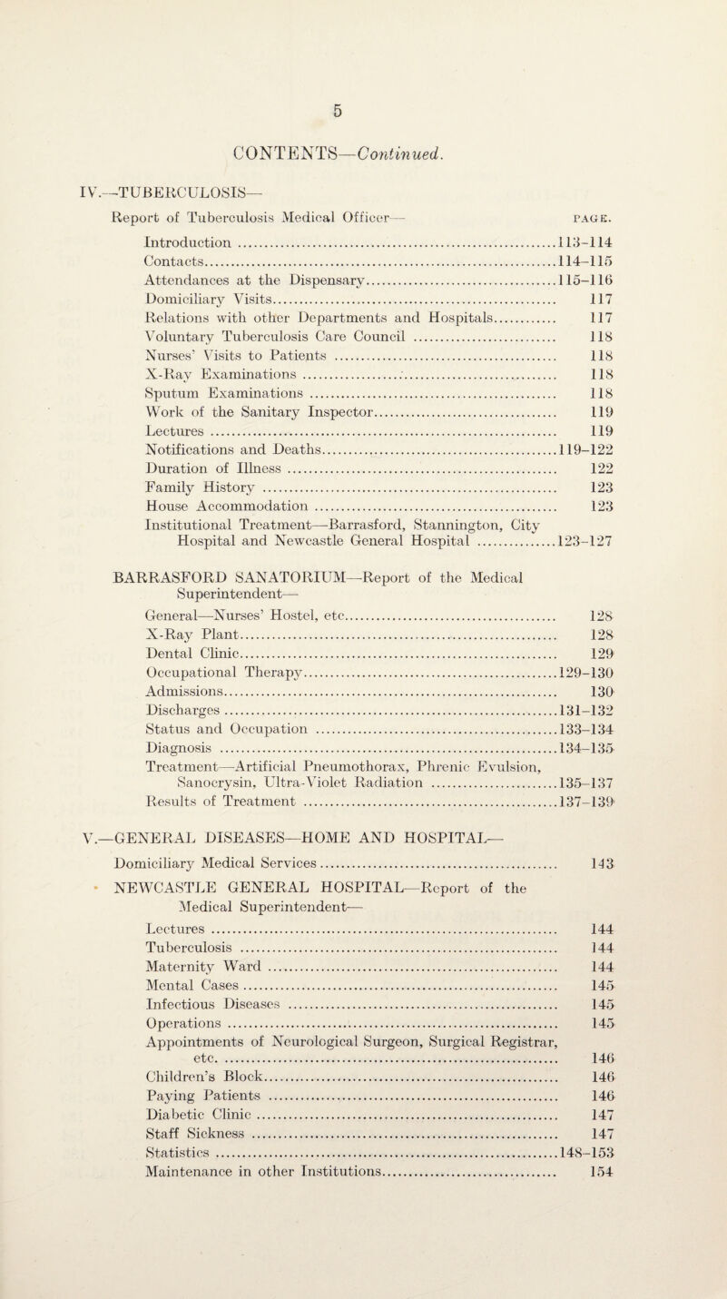 C 0 NT E NTS—Continued. IV. —T UBERC ULOSIS— Report of Tuberculosis Medical Officer— page. Introduction .113-114 Contacts...114-115 Attendances at the Dispensary.115-116 Domiciliary Visits. 117 Relations with other Departments and Hospitals. 117 Voluntary Tuberculosis Care Council . 118 Nurses’ Visits to Patients . 118 X-Ray Examinations .:. 118 Sputum Examinations . 118 Work of the Sanitary Inspector. 119 Lectures . 119 Notilications and Deaths.119-122 Duration of Illness . 122 Family History . 123 House Accommodation . 123 Institutional Treatment—Barrasford, Stannington, City Hospital and Newcastle General Hospital .123-127 BARRASFORD SANATORIUM—Report of the Medical Superintendent— General—Nurses’ Hostel, etc. 128 X-Ray Plant. 128 Dental Clinic. 129 Occupational Therapy.129-130 Admissions. 130 Discharges.131-132 Status and Occupation .133-134 Diagnosis .134-135 Treatment—Artificial Pneumothorax, Phrenic Evulsion, Sanocrysin, Ultra-Violet Radiation .135—137 Results of Treatment ...137-139 V. —GENERAL DISEASES—HOME AND HOSPITAL— Domiciliary Medical Services. 113 NEWCASTLE GENERAL HOSPITAL—Report of the Medical Superintendent— Lectures . 144 Tuberculosis . 144 Maternity Ward . 144 Mental Cases. 145 Infectious Diseases . 145 Operations . 145 Appointments of Neurological Surgeon, Surgical Registrar, etc. 146 Children’s Block. 146 Paying Patients . 146 Diabetic Clinic . 147 Staff Sickness . 147 Statistics .148-153 Maintenance in other Institutions. 154