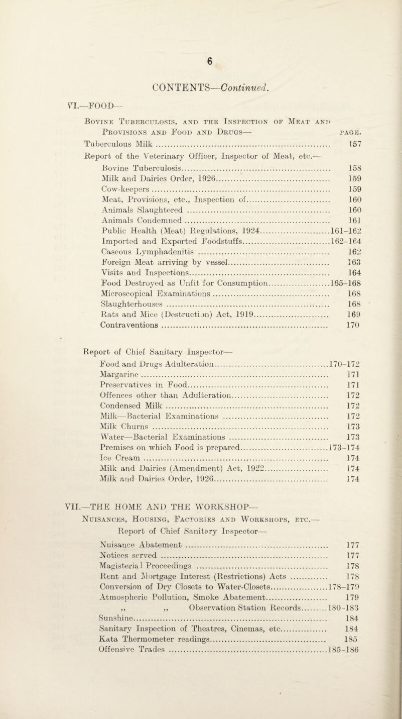 CONTENTS—Continued. VT.—FOOD— Bovine Tuberculosis, and the Inspection of Meat and Provisions and Food and Drugs— page. Tuberculous Milk. 157 Report of the Veterinary Officer, Inspector of Meat, etc.— Bovine Tuberculosis. 158 Milk and Dairies Order, 1926. 159 Cow-keepers. 159 Meat, Provisions, etc., Inspection of. 160 Animals Slaughtered . 160 Animals Condemned. 161 Public Health (Meat) Regulations, 1924.161-162 Imported and Exported Foodstuffs.162-164 Caseous Lymphadenitis . 162 Foreign Meat arriving by vessel. 163 Visits and Inspections. 164 Food Destroyed as Unfit for Consumption.165-168 Microscopical Examinations. 168 Slaughterhouses . 168 Rats and Mice (Destruction) Act, 1919. 169 Contraventions . 170 Report of Chief Sanitary Inspector— Food and Drugs Adulteration.170-172 Margarine. 171 Preservatives in Food. 171 Offences other than Adulteration. 172 Condensed Milk . 172 Milk—Bacterial Examinations . 172 Milk Churns . 173 Water—Bacterial Examinations . 173 Premises on which Food is prepared.173-174 Tee Cream. 174 Milk and Dairies (Amendment) Act, 1922. 174 Milk and Dairies Order, 1926. 174 VII.—THE HOME AND THE WORKSHOP— Nuisances, Housing, Factories and Workshops, etc.— Report of Chief Sanitary Inspector—- Nuisance Abatement . 177 Notices served . 177 Magisterial Proceedings . 178 Rent and Mortgage Interest (Restrictions) Acts . 178 Conversion of Dry Closets to Water-Closets.178-179 Atmospheric Pollution, Smoke Abatement. 179 ,, ,, Observation Station Records.180-183 Sunshine. 184 Sanitary Inspection of Theatres, Cinemas, etc. 184 Kata Thermometer readings. 185 Offensive Trades .185-186