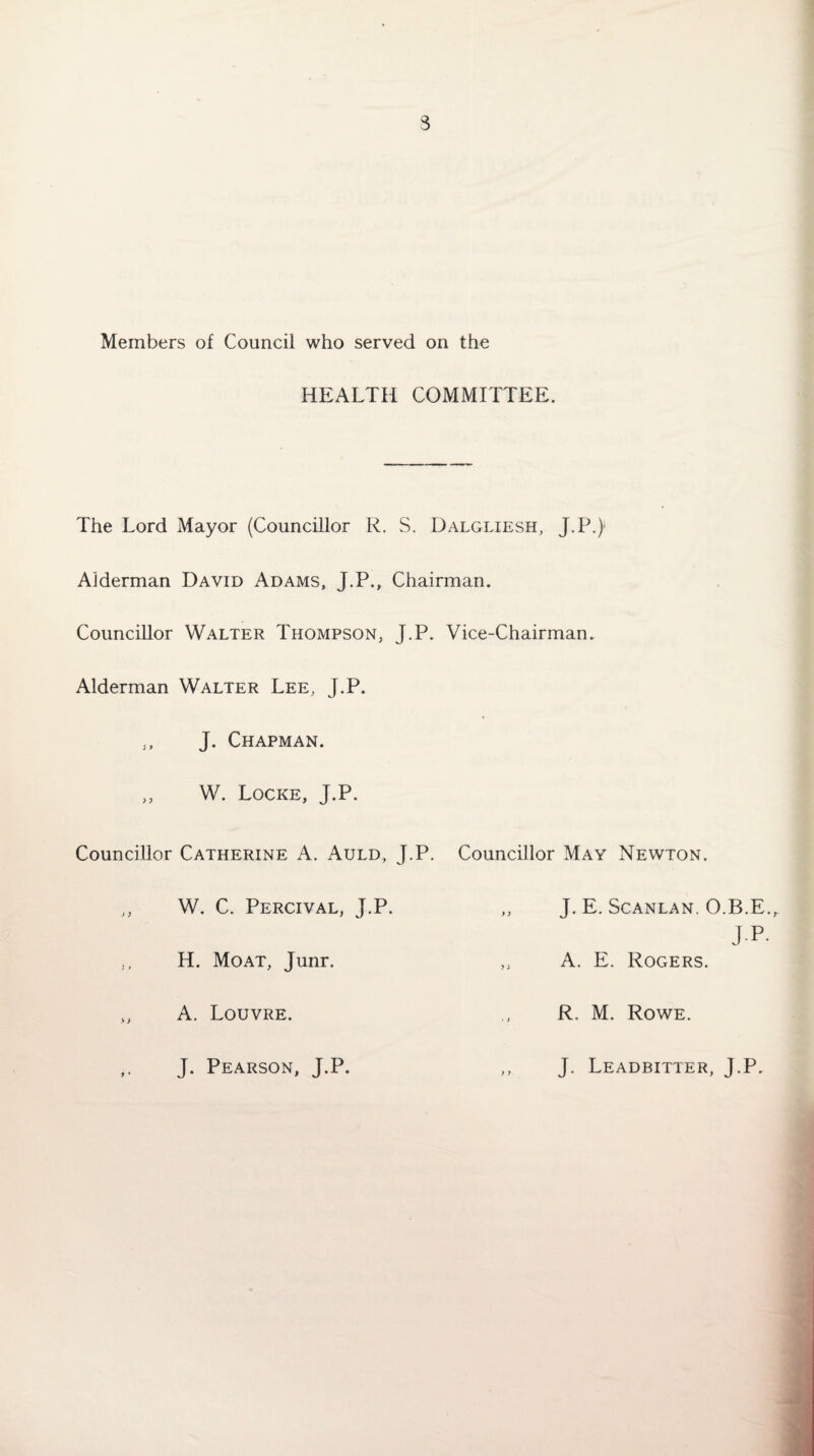3 Members of Council who served on the HEALTH COMMITTEE. The Lord Mayor (Councillor R. S. Dalgliesh, J.P.)1 Alderman David Adams, J.P., Chairman. Councillor Walter Thompson, J.P. Vice-Chairman. Alderman Walter Lee, J.P. J. Chapman. j f W. Locke, J.P. Councillor Catherine A. Auld, J.P. Councillor May Newton. W. C. Percival, J.P. J. E. Scanlan. O.R E H. Moat, Junr. A. E. Rogers. A. Louvre. R. M. Rowe. J. Pearson, J.P. J. Leadbitter, J.P.