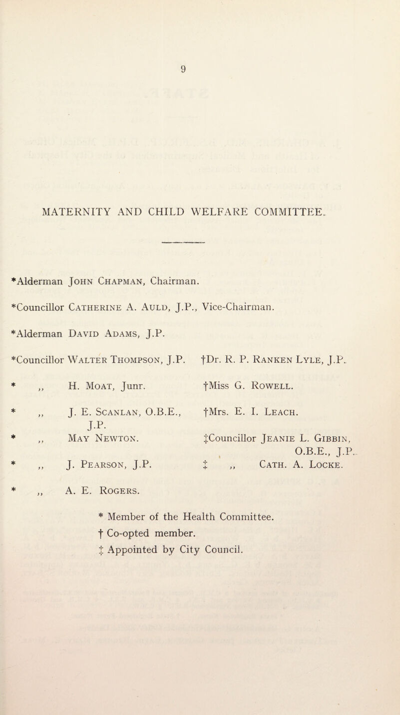 MATERNITY AND CHILD WELFARE COMMITTEE. * Alderman John Chapjvl\n, Chairman. Councillor Catherine A. Auld, J.P., Vice-Chairman. * Alderman David Adams, J.P. Councillor Walter Thompson, J.P. t^r. R. P. Ranken Lyle, J.P.. * ,, H. Moat, Junr. JMiss G. Rowell. * ,, J. E. Scanlan, O.B.E., fMrs. E. I. Leach. j.p. May Newton. {Councillor Jeanie L. Gibbin, O.B.E., J.P. J. Pearson, J.P. % ,, Cath. A. Locke. A. E. Rogers. * Member of the Health Committee. J Co-opted member, t Appointed by City Council.