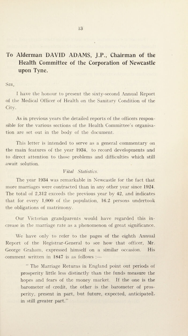 To Alderman DAVID ADAMS, J.P., Chairman of the Health Committee of the Corporation of Newcastle upon Tyne. Sir, I have the honour to present the sixty-second Annual Report of the Medical Officer of Health on the Sanitary Condition of the City. As in previous years the detailed reports of the officers respon¬ sible for the various sections of the Health Committee’s organisa¬ tion are set out in the body of the document. This letter is intended to serve as a general commentary on the main features of the year 1934, to record developments and to direct attention to those problems and difficulties which still await solution. Vital Statistics. The year 1934 was remarkable in Newcastle for the fact that more marriages were contracted than in any other year since 1924. The total of 2,312 exceeds the previous year by 42, and indicates that for every 1,000 of the population, 16.2 persons undertook the obligations of matrimony. Our Victorian grandparents would have regarded this in¬ crease in the marriage rate as a phenomenon of great significance. We have only to refer to the pages of the eighth Annual Report of the Registrar-General to see how that officer, Mr. George Graham, expressed himself on a similar occasion. His comment written in 1847 is as follows :— “ The Marriage Returns in England point out periods of prosperity little less distinctly than the funds measure the hopes and fears of the money market. If the one is the barometer of credit, the other is the barometer of pros¬ perity, present in part, but future, expected, anticipated, in still greater part.”