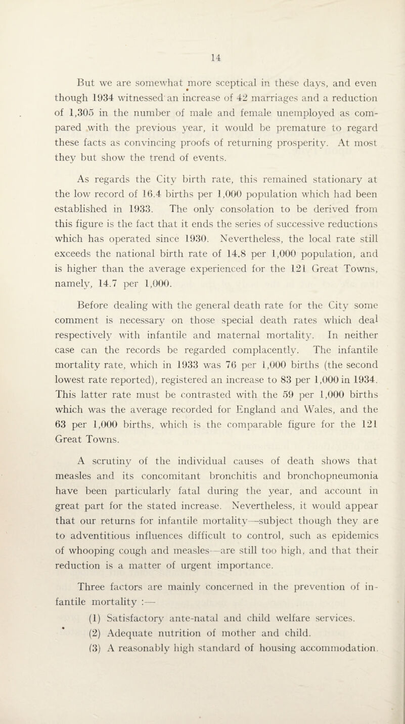 But we are somewhat more sceptical in these clays, and even though 1934 witnessed'an increase of 42 marriages and a reduction of 1,305 in the number of male and female unemployed as com¬ pared with the previous year, it would be premature to regard these facts as convincing proofs of returning prosperity. At most they but show the trend of events. As regards the City birth rate, this remained stationary at the low record of 16.4 births per 1,000 population which had been established in 1933. The only consolation to be derived from this figure is the fact that it ends the series of successive reductions which has operated since 1930. Nevertheless, the local rate still exceeds the national birth rate of 14.8 per 1,000 population, and is higher than the average experienced for the 121 Great Towns, namely, 14.7 per 1,000. Before dealing with the general death rate for the City some comment is necessary on those special death rates which deal respectively with infantile and maternal mortality. In neither case can the records be regarded complacently. The infantile mortality rate, which in 1933 was 76 per 1,000 births (the second lowest rate reported), registered an increase to 83 per 1,000 in 1934. This latter rate must be contrasted with the 59 per 1,000 births which was the average recorded for England and Wales, and the 63 per 1,000 births, which is the comparable figure for the 121 Great Towns. A scrutiny of the individual causes of death shows that measles and its concomitant bronchitis and bronchopneumonia have been particularly fatal during the year, and account in great part for the stated increase. Nevertheless, it would appear that our returns for infantile mortality—subject though they are to adventitious influences difficult to control, such as epidemics of whooping cough and measles—are still too high, and that their reduction is a matter of urgent importance. Three factors are mainly concerned in the prevention of in¬ fantile mortality :—- (1) Satisfactory ante-natal and child welfare services. (2) Adequate nutrition of mother and child. (3) A reasonably high standard of housing accommodation.