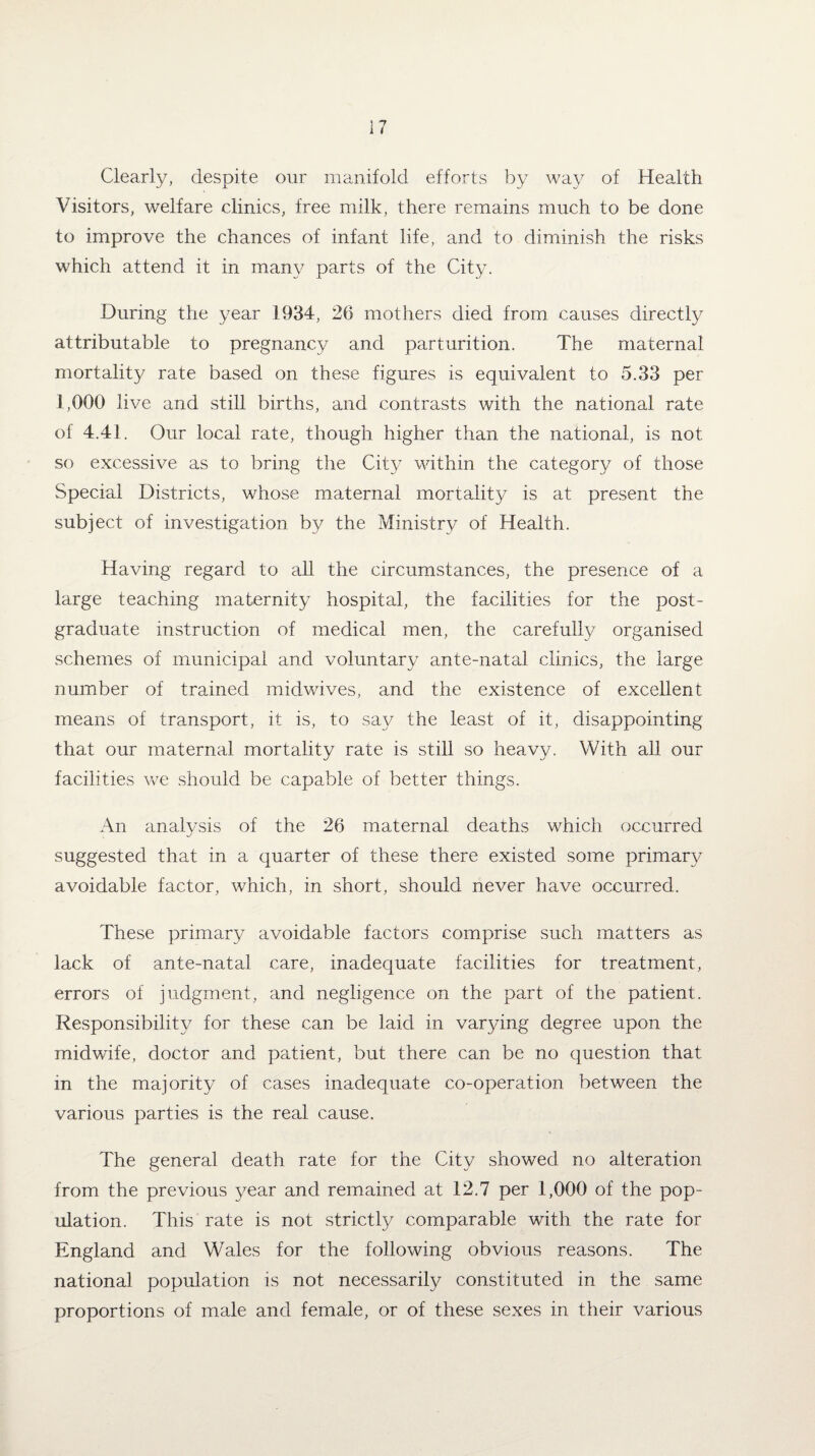 Clearly, despite our manifold efforts by way of Health Visitors, welfare clinics, free milk, there remains much to be done to improve the chances of infant life, and to diminish the risks which attend it in many parts of the City. During the year 1934, 26 mothers died from causes directly attributable to pregnancy and parturition. The maternal mortality rate based on these figures is equivalent to 5.33 per 1,000 live and still births, and contrasts with the national rate of 4.41. Our local rate, though higher than the national, is not so excessive as to bring the City within the category of those Special Districts, whose maternal mortality is at present the subject of investigation by the Ministry of Health. Having regard to all the circumstances, the presence of a large teaching maternity hospital, the facilities for the post¬ graduate instruction of medical men, the carefully organised schemes of municipal and voluntary ante-natal clinics, the large number of trained midwives, and the existence of excellent means of transport, it is, to say the least of it, disappointing that our maternal mortality rate is still so heavy. With all our facilities we should be capable of better things. An analysis of the 26 maternal deaths which occurred suggested that in a quarter of these there existed some primary avoidable factor, which, in short, should never have occurred. These primary avoidable factors comprise such matters as lack of ante-natal care, inadequate facilities for treatment, errors of judgment, and negligence on the part of the patient. Responsibility for these can be laid in varying degree upon the midwife, doctor and patient, but there can be no question that in the majority of cases inadequate co-operation between the various parties is the real cause. The general death rate for the City showed no alteration from the previous year and remained at 12.7 per 1,000 of the pop¬ ulation. This rate is not strictly comparable with the rate for England and Wales for the following obvious reasons. The national population is not necessarily constituted in the same proportions of male and female, or of these sexes in their various