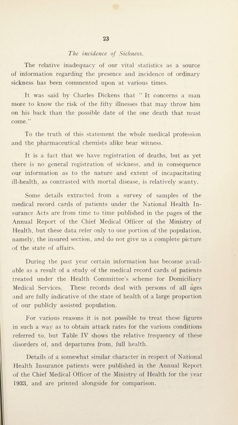 The incidence of Sickness. The relative inadequacy of our vital statistics as a source of information regarding the presence and incidence of ordinary sickness has been commented upon at various times. It was said by Charles Dickens that “ It concerns a man more to know the risk of the fifty illnesses that may throw him on his back than the possible date of the one death that must come.” To the truth of this statement the whole medical profession and the pharmaceutical chemists alike bear witness. It is a fact that we have registration of deaths, but as yet there is no general registration of sickness, and in consequence our information as to the nature and extent of incapacitating ill-health, as contrasted with mortal disease, is relatively scanty. Some details extracted from a survey of samples of the medical record cards of patients under the National Health In¬ surance Acts are from time to time published in the pages of the Annual Report of the Chief Medical Officer of the Ministry of Health, but these data refer only to one portion of the population, namely, the insured section, and do not give us a complete picture of the state of affairs. During the past year certain information has become avail¬ able as a result of a study of the medical record cards of patients treated under the Health Committee’s scheme for Domiciliary Medical Services. These records deal with persons of all ages and are fully indicative of the state of health of a large proportion of our publicly assisted population. For various reasons it is not possible to treat these figures in such a way as to obtain attack rates for the various conditions referred to, but Table IV shows the relative frequency of these disorders of, and departures from, full health. Details of a somewhat similar character in respect of National Health Insurance patients were published in the Annual Report of the Chief Medical Officer of the Ministry of Health for the year 1933, and are printed alongside for comparison.
