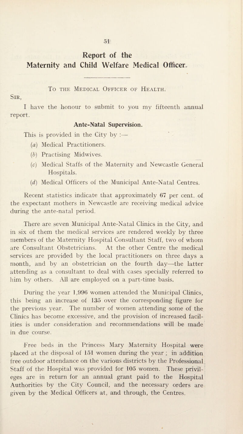 Report of the Maternity and Child Welfare Medical Officer, To the Medical Officer of Health. Sir, I have the honour to submit to you my fifteenth annual report. Ante-Natal Supervision. This is provided in the City by (a) Medical Practitioners. (b) Practising Midwives. (c) Medical Staffs of the Maternity and Newcastle General Hospitals. (d) Medical Officers of the Municipal Ante-Natal Centres. Recent statistics indicate that approximately 67 per cent, of the expectant mothers in Newcastle are receiving medical advice during the ante-natal period. There are seven Municipal Ante-Natal Clinics in the City, and in six of them the medical services are rendered weekly by three members of the Maternity Hospital Consultant Staff, two of whom are Consultant Obstetricians. At the other Centre the medical services are provided by the local practitioners on three days a month, and by an obstetrician on the fourth day—the latter attending as a consultant to deal with cases specially referred to him by others. All are employed on a part-time basis. During the year 1,996 women attended the Municipal Clinics, this being an increase of 135 over the corresponding figure for the previous year. The number of women attending some of the Clinics has become excessive, and the provision of increased facil¬ ities is under consideration and recommendations will be made in due course. Free beds in the Princess Mary Maternity Hospital were placed at the disposal of 151 women during the year ; in addition free outdoor attendance on the various districts by the Professional, Staff of the Hospital was provided for 105 women. These privil¬ eges are in return for an annual grant paid to the Hospital Authorities by the City Council, and the necessary orders are given by the Medical Officers at, and through, the Centres.