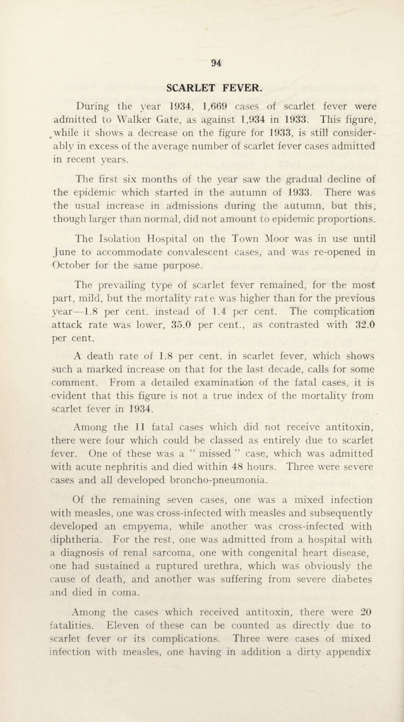 SCARLET FEVER. During the year 1934, 1,669 cases of scarlet fever were admitted to Walker Gate, as against 1,934 in 1933. This figure, while it shows a decrease on the figure for 1933, is still consider¬ ably in excess of the average number of scarlet fever cases admitted in recent years. The first six months of the year saw the gradual decline of the epidemic which started in the autumn of 1933. There was the usual increase in admissions during the autumn, but this, though larger than normal, did not amount to epidemic proportions. The Isolation Hospital on the Town Moor was in use until June to accommodate convalescent cases, and was re-opened in October for the same purpose. The prevailing type of scarlet fever remained, for the most part, mild, but the mortality rate was higher than for the previous year—1.8 per cent, instead of 1.4 per cent. The complication attack rate was lower, 35.0 per cent., as contrasted with 32.0 per cent. A death rate of 1.8 per cent, in scarlet fever, which shows such a marked increase on that for the last decade, calls for some comment. From a detailed examination of the fatal cases, it is evident that this figure is not a true index of the mortality from scarlet fever in 1934. Among the II fatal cases which did not receive antitoxin, there were four which could be classed as entirely due to scarlet fever. One of these was a “ missed ” case, which was admitted with acute nephritis and died within 48 hours. Three were severe cases and all developed broncho-pneumonia. Of the remaining seven cases, one was a mixed infection with measles, one was cross-infected with measles and subsequently developed an empyema, while another was cross-infected with diphtheria. For the rest, one was admitted from a hospital with a diagnosis of renal sarcoma, one with congenital heart disease, one had sustained a ruptured urethra, which was obviously the cause of death, and another was suffering from severe diabetes and died in coma. Among the cases which received antitoxin, there were 20 fatalities. Eleven of these can be counted as directlv due to scarlet fever or its complications. Three were cases of mixed infection with measles, one having in addition a dirty appendix