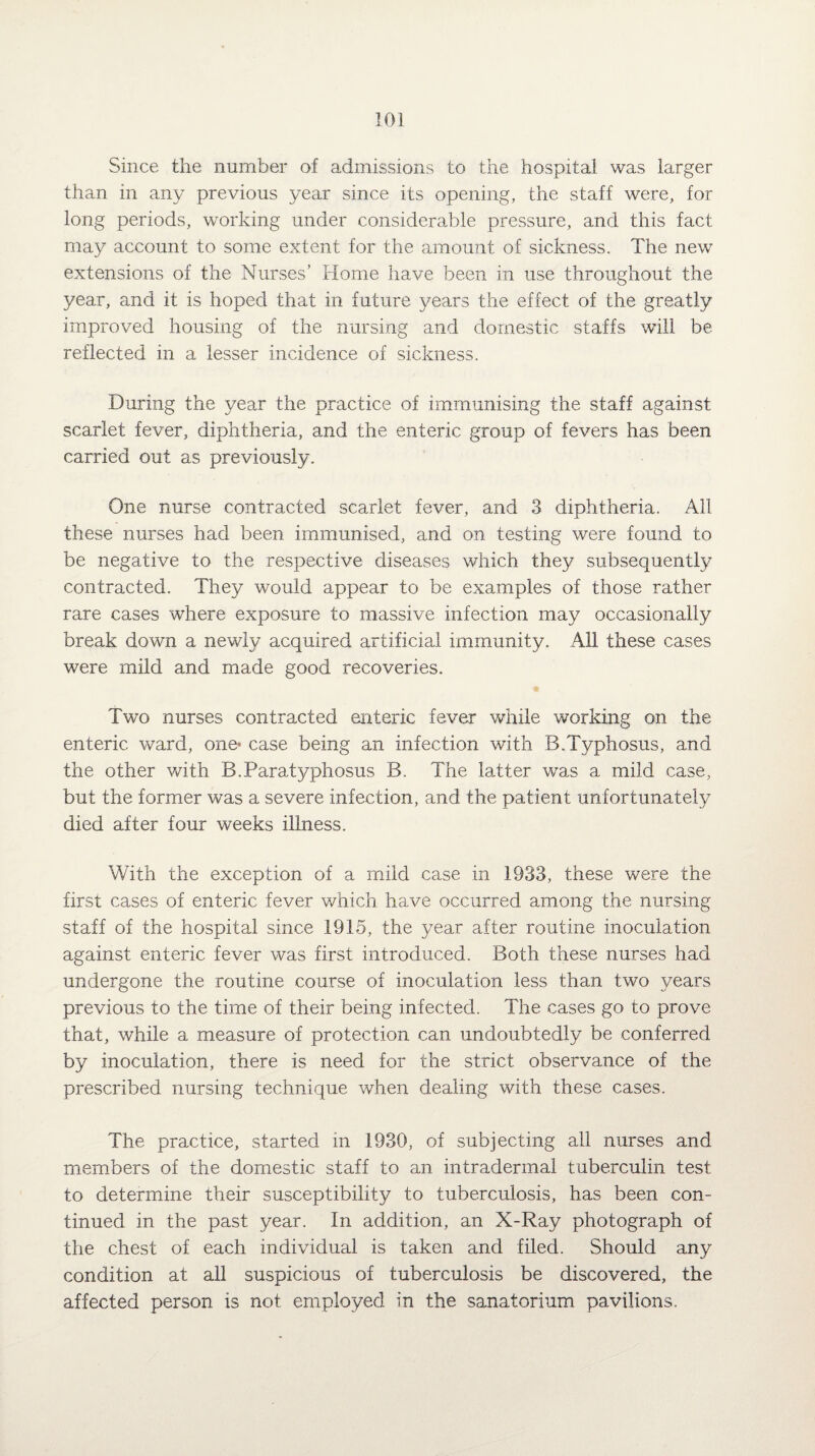 Since the number of admissions to the hospital was larger than in any previous year since its opening, the staff were, for long periods, working under considerable pressure, and this fact may account to some extent for the amount of sickness. The new extensions of the Nurses’ Home have been in use throughout the year, and it is hoped that in future years the effect of the greatly improved housing of the nursing and domestic staffs will be reflected in a lesser incidence of sickness. During the year the practice of immunising the staff against scarlet fever, diphtheria, and the enteric group of fevers has been carried out as previously. One nurse contracted scarlet fever, and 3 diphtheria. All these nurses had been immunised, and on testing were found to be negative to the respective diseases which they subsequently contracted. They would appear to be examples of those rather rare cases where exposure to massive infection may occasionally break down a newly acquired artificial immunity. All these cases were mild and made good recoveries. Two nurses contracted enteric fever while working on the enteric ward, one* case being an infection with B.Typhosus, and the other with B.Paratyphosus B. The latter was a mild case, but the former was a severe infection, and the patient unfortunately died after four weeks illness. With the exception of a mild case in 1933, these were the first cases of enteric fever which have occurred among the nursing staff of the hospital since 1915, the year after routine inoculation against enteric fever was first introduced. Both these nurses had undergone the routine course of inoculation less than two years previous to the time of their being infected. The cases go to prove that, while a measure of protection can undoubtedly be conferred by inoculation, there is need for the strict observance of the prescribed nursing technique when dealing with these cases. The practice, started in 1930, of subjecting all nurses and members of the domestic staff to an intradermal tuberculin test to determine their susceptibility to tuberculosis, has been con¬ tinued in the past year. In addition, an X-Ray photograph of the chest of each individual is taken and filed. Should any condition at all suspicious of tuberculosis be discovered, the affected person is not employed in the sanatorium pavilions.