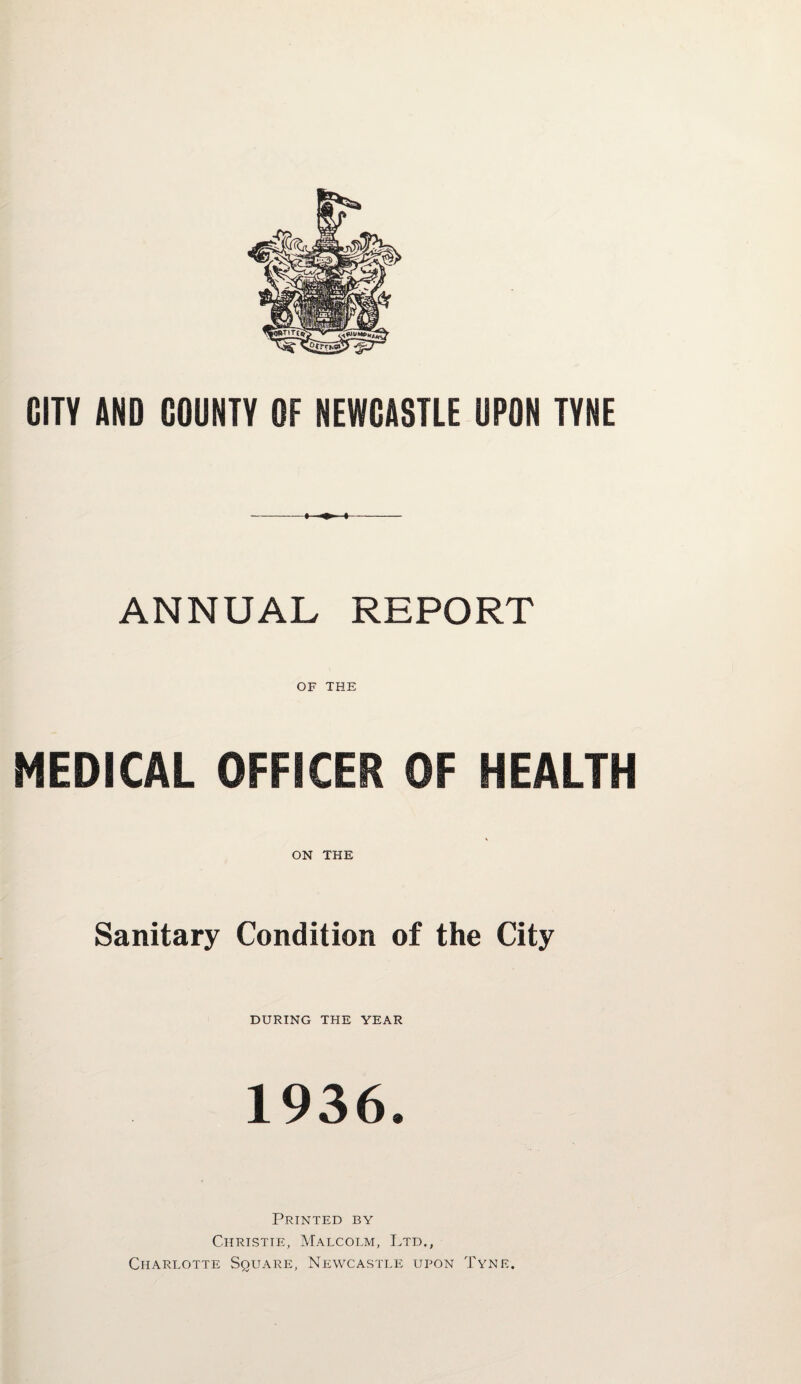 CITY AND COUNTY OF NEWCASTLE UPON TYNE ANNUAL REPORT OF THE MEDICAL OFFICER OF HEALTH ON THE Sanitary Condition of the City DURING THE YEAR 1936. Printed by Christie, Malcolm, Ltd., Charlotte Square, Newcastle upon Tyne.