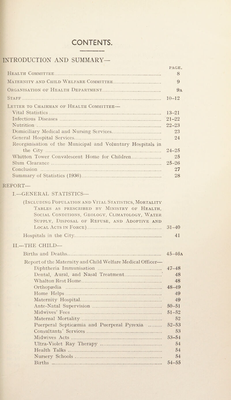 CONTENTS INTRODUCTION AND SUMMARY— PAGE. Health Committee. 8 Maternity and Child Welfare Committee. 9 Organisation of Health Department. 9a Staff. 10-12 Letter to Chairman of Health Committee— Vital Statistics. 13-21 Infectious Diseases . 21-22 Nutrition . 22-23 Domiciliary Medical and Nursing Services. 23 General Hospital Services. 24 Reorganisation of the Municipal and Voluntary Hospitals in the City . 24-25 Whitton Tower Convalescent Home for Children. 25 Slum Clearance . 25-26 Conclusion . 27 Summary of Statistics (1936). 28 REPORT— I.—GENERAL STATISTICS— (Including Population and Vital Statistics, Mortality Tables as prescribed by Ministry of Health, Social Conditions, Geology, Climatology, Water Supply, Disposal of Refuse, and Adoptive and Local Acts in Force). 31-40 Hospitals in the City. 41 II.—THE CHILD— Births and Deaths. 45-46a Report of the Maternity and Child Welfare Medical Officer— Diphtheria Immunisation . 47-48 Dental, Aural, and Nasal Treatment.' 48 Whalton Rest Home. 48 Orthopsedia . 48-49 Home Helps. 49 Maternity Hospital. 49 Ante-Natal Supervision . 50-51 Midwives’ Fees. 51-52 Maternal Mortality . 52 Puerperal Septicaemia and Puerperal Pyrexia . 52-53 Consultants’ Services . 53 Midwives Acts . 53-54 Ultra-Violet Ray Therapy . 54 Health Talks . 54 Nursery Schools . 54 Births . 54-55