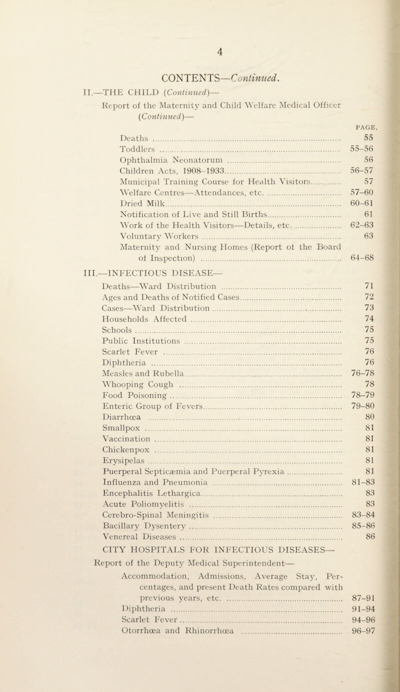 CONTENTS—Continued. II.—THE CHILD {Continued)— Report of the Maternity and Child WTlfare Medical Officer {Continued)— PAGE. Deaths . 55 Toddlers . 55-56 Ophthalmia Neonatorum . 56 Children Acts, 1908—1933. 56-57 Municipal Training Course for Health Visitors. 57 Welfare Centres—Attendances, etc. 57-60 Dried Milk. 60-61 Notification of Live and Still Births. 61 Work of the Health Visitors—Details, etc. 62-63 Voluntary Workers . 63 Maternity and Nursing Homes (Report of the Board of Inspection) . 64-68 HI.—INFECTIOUS DISEASE— Deaths—Ward Distribution . 71 Ages and Deaths of Notified Cases. 72 Cases-—Ward Distribution. 73 Households Affected . 74 Schools . 75 Public Institutions . 75 Scarlet Fever . 76 Diphtheria . 76 Measles and Rubella. 76-78 Whooping Cough . 78 Food Poisoning. 78-79 Enteric Group of Fevers. 79-80 Diarrhoea . 80 Smallpox . 81 Vaccination . 81 Chickenpox . 81 Erysipelas . 81 Puerperal Septicaemia and Puerperal Pyrexia. 81 Influenza and Pneumonia . 81-83 Encephalitis Lethargica. 83 Acute Poliomyelitis . 83 Cerebro-Spinal Meningitis . 83-84 Bacillary Dysentery. 85-86 Venereal Diseases . 86 CITY HOSPITALS FOR INFECTIOUS DISEASES— Report of the Deputy Medical Superintendent— Accommodation, Admissions, Average Stay, Per¬ centages, and present Death Rates compared with previous years, etc. 87-91 Diphtheria . 91-94 Scarlet Fever. 94-96 Otorrhoea and Rhinorrhoea . 96-97