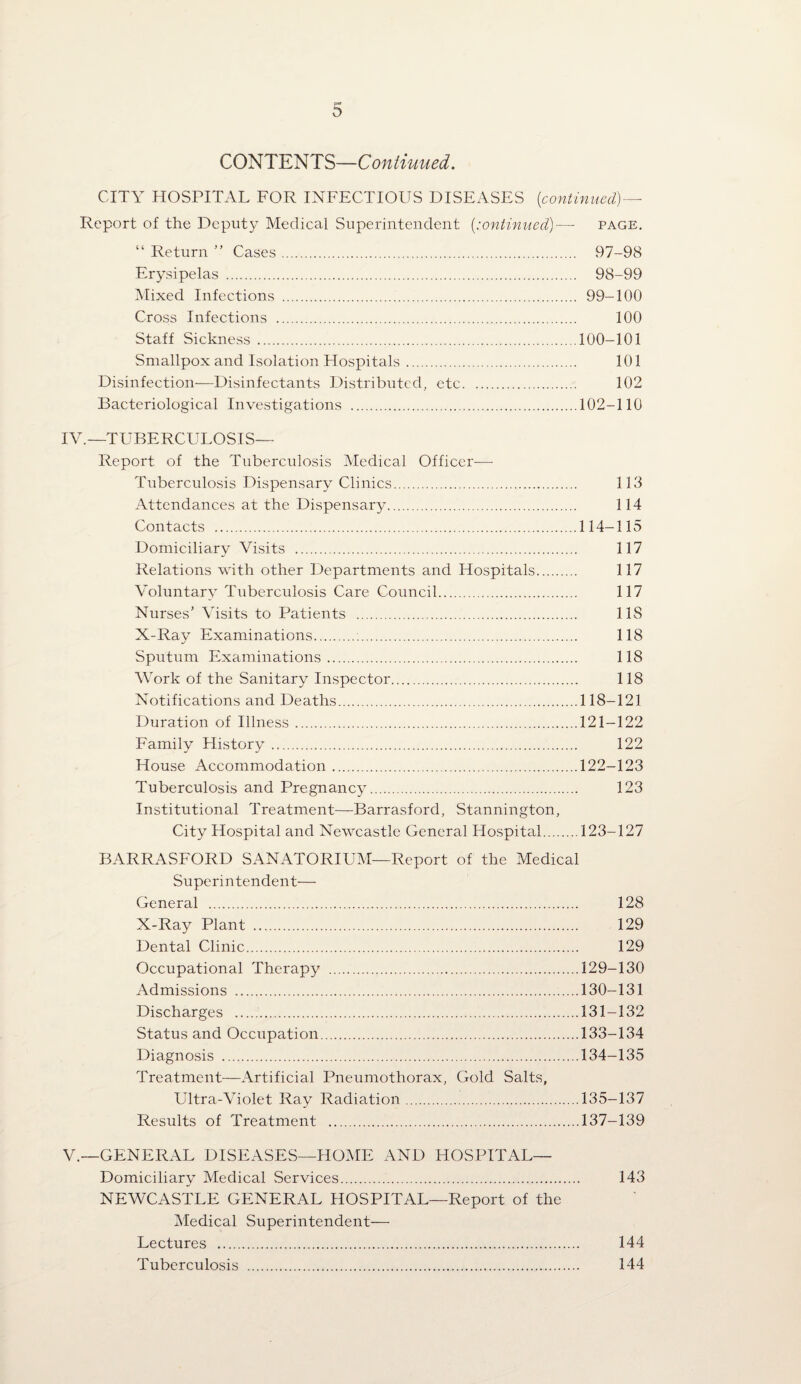 COm^mS—Coniiuiied, CITY HOSPITAL FOR INFECTIOUS DISEASES {continued)— Report of the Deputy Medical Superintendent {:ontinued)— page, “ Return ” Cases. 97-98 Erysipelas . 98-99 Mixed Infections . 99-100 Cross Infections . 100 Staff Sickness .100-101 Smallpox and Isolation Hospitals. 101 Disinfection—Disinfectants Distributed, etc. 102 Bacteriological Investigations .102-110 IV. —TUBERCULOSIS— Report of the Tuberculosis Medical Officer— Tuberculosis Dispensary Clinics. 113 Attendances at the Dispensary. 114 Contacts .114-115 Domiciliary Visits . 117 Relations with other Departments and Hospitals. 117 Voluntary Tuberculosis Care Council. 117 Nurses’ Visits to Patients . 118 X-Ray Examinations. 118 Sputum Examinations. 118 Work of the Sanitary Inspector. 118 Notifications and Deaths.118-121 Duration of Illness.121-122 Family History. 122 House Accommodation.122-123 Tuberculosis and Pregnancy. 123 Institutional Treatment—Barrasford, Stannington, City Hospital and Newcastle General Hospital.123-127 BARRASFORD SANATORIUM—Report of the Medical Superintendent— General . 128 X-Ray Plant . 129 Dental Clinic. 129 Occupational Therapy .129-130 Admissions .130-131 Discharges .131-132 Status and Occupation.133-134 Diagnosis .134-135 Treatment—Artificial Pneumothorax, Gold Salts, Ultra-Violet Ray Radiation.135-137 Results of Treatment .137-139 V. —GENERAL DISEASES—HOME AND HOSPITAL— Domiciliary Medical Services. 143 NEWCASTLE GENERAL HOSPITAL—Report of the Medical Superintendent— Lectures . 144 Tuberculosis . 144