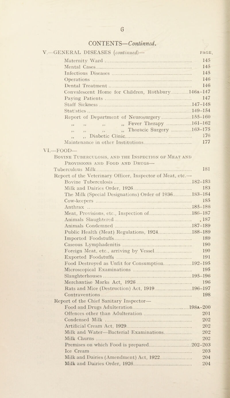 CONTENTS—Continned. V.—GENERAL DISEASES ^continued)—■ page. Maternity Ward . 145 Mental Cases. 145 Infectious Diseases . 145 Operations . 146 Dental Treatment. 146 Convalescent Home for Children, Rothbury.146A-147 Paying Patients . 147 Staff Sickness .147-148 Statistics.149-154 Report of Department of Neurosurgery.155-160 ,, ,, ,, ,, Eever Therapy .161-162 ,, ,, ,, ,, Thoracic Surgery .163-175 ,, ,, Diabetic Clinic. 176 Maintenance in other Institutions. 177 VT—FOOD— Bovine Tuberculosis, and the Inspection of Meat and Provisions and Food and Drugs— Tuberculous Milk. 181 Report of the Veterinary Officer, Inspector of Meat, etc.— Bovine Tuberculosis.182-183 Milk and Dairies Order, 1926. 183 The Milk (Special Designations) Order of 1936.183-184 Cow-keepers . 185 Anthrax .185-186 Meat, Provisions, etc.. Inspection of.186-187 Animals Slaughtered .187 Animals Condemned .187-189 Public Health (Meat) Regulations, 1924.188-189 Imported Foodstuffs. 189 Caseous Lymphadenitis . 190 Foreign Meat, etc., arriving b}^ Vessel. 190 Exported Foodstuffs . 191 Food Destroyed as Unfit for Consumption.192-195 Microscopical Examinations . 195 Slaughterhouses.195-196 Merchantise Marks Act, 1926. 196 Rats and Mice (Destruction) Act, 1919.196-197 Contraventions. 198 Report of the Chief vSanitary Inspector— Food and Drugs Adulteration.198A-200 Offences other than Adulteration . 201 Condensed Milk . 202 Artificial Cream Act, 1929. 202 Milk and Water—Bacterial Examinations. 202 Milk Churns . 202 Premises on which Food is prepared....202-203 Ice Cream. 203 Milk and Dairies (Amendment) Act, 1922. 204 Milk and Dairies Order, 1926. 204